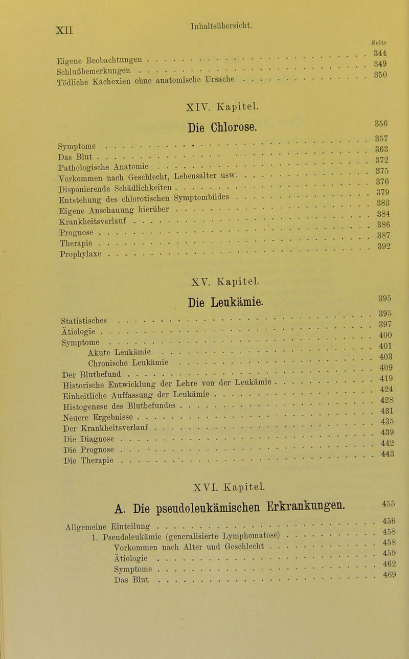 Seite . . 344 Eigene Beobachtungen SchluiJbemerknngen Tödliche Kachexien ohne anatomische Ursache XIV. Kapitel. Die Chlorose. 357 Symptome 3g3 Das Blut gf^2 Pathologische Anatomie g,^^ Vorkommen nach Geschlecht, Lebensalter usw Disponierende Schädlichkeiten Entstehung des chlorotischen Symptombildes Eigene Anschauung hierüber Krankheitsverlauf ggg Prognose ggi^ Therapie gg2 Prophylaxe XV. Kapitel. 395 Die Leukämie. 395 Statistisches ggr- Ätiologie 400 Symptome ' ' ' . 401 Akute Leukämie ^^g Chronische Leukämie Der Blutbefund ; Historische Entwicklung der Lehre von der Leukämie Einheitliche Auffassung der Leukämie Histogenese des Blutbefundes ^g^ Neuere Ergebnisse _^g. Der Krankheitsverlauf ^gg Die Diagnose Die Prognose . . . • ^^g Die Therapie XVI. Kapitel. A. Die pseudoleukämisclieii Erkrankungen. 455 456 Allgemeine Einteilung 1. Pseudoleukämie (generalisierte Lymphomatose) Vorkommen nach Alter und Geschlecht v,. , . 459 Ätiologie Symptome  Das Blut