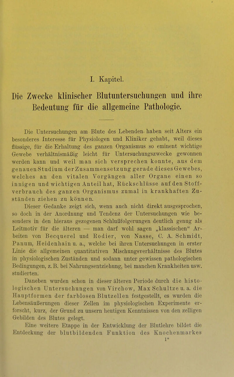 Die Zwecke klinischer Blutimtersucliimgeii und ikre Bedeutung für die allgemeine Pathologie. Die üntersucliimgen am Blute des Lebenden-haben seit Alters ein besonderes Interesse für Physiologen und Kliniker gehabt, weil dieses flüssige, für die Erhaltung des ganzen Organismus so eminent wichtige Gewebe verhältnismäßig leicht für Untersuchungszwecke gewonnen werden kann und weil man sich versprechen konnte, aus dem genauenStudium der Zusammensetzung gerade dieses Gewebes, welches an den vitalen Vorgängen aller Organe einen so innigen und wichtigen Anteil hat, Rückschlüsse auf den Stoff- verbrauch des ganzen Organismus zumal in krankhaften Zu- ständen ziehen zu können. Dieser Gedanke zeigt sich, wenn auch nicht direkt ausgesprochen, so doch in der Anordnung und Tendenz der Untersuchungen wie be- sonders in den hieraus gezogenen Schlußfolgerungen deutlich genug als Leitmotiv für die älteren — man darf wohl sagen „klassischen Ar- beiten von Becquerel und Eodier, von Nasse, C. A. Schmidt, Panum, Heidenhain u. a., welche bei ihren Untersuchungen in erster Linie die allgemeinen quantitativen Mischungsverhältnisse des Blutes in physiologischen Zuständen und sodann unter gewissen pathologischen Bedingungen, z. B. bei Nahrungsentziehung, bei manchen Krankheiten usw. studierten. Daneben wurden schon in dieser älteren Periode durch die histo- logischen Untersuchungen vonVirchow, Max Schnitze u. a. die Hauptformen der farblosen Blutzellen festgestellt, es wurden die Lebensäußerungen dieser Zellen im physiologischen Experimente er- forscht, kurz, der Grund zu unsern heutigen Kenntnissen von den zeUigen Gebilden des Blutes gelegt. Eine weitere Etappe in der Entwicklung der Blutlehre bildet die Entdeckung der blutbildenden Funktion des Knochenmarkes 1*