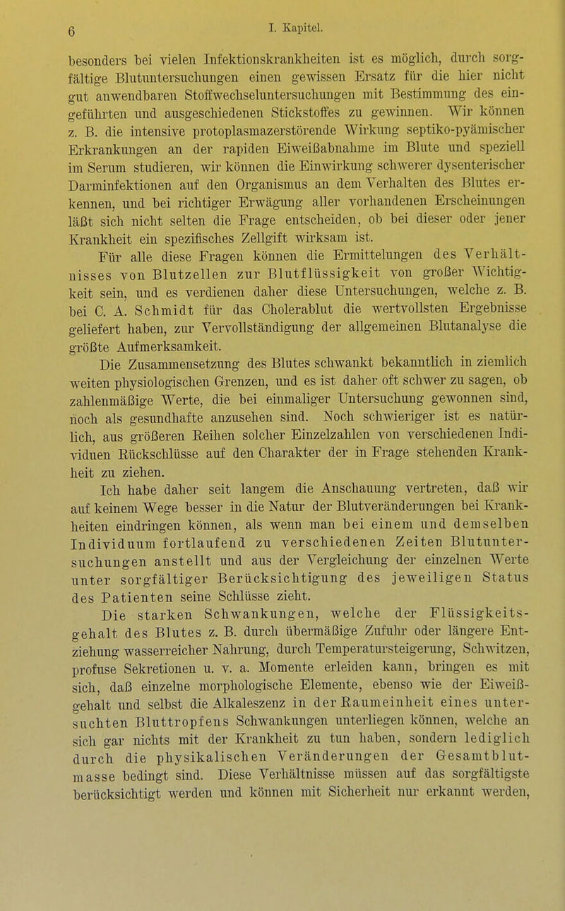 besonders bei vielen Infektionskrankheiten ist es möglich, durch sorg- fältige Blutuntersuchungen einen gewissen Ersatz für die hier nicht gut anwendbaren Stoffwechseluntersuchungen mit Bestimmung des ein- geführten und ausgeschiedenen Stickstoffes zu gewinnen. Wir können z. B. die intensive protoplasmazerstörende Wirkung septiko-pyämischer Erkrankungen an der rapiden Eiweißabnahme im Blute und speziell im Serum studieren, wir können die Einwirkung schwerer dysenterischer Darminfektionen auf den Organismus an dem Verhalten des Blutes er- kennen, und bei richtiger Erwägung aller vorhandenen Erscheinungen läßt sich nicht selten die Frage entscheiden, ob bei dieser oder jener Krankheit ein spezifisches Zellgift wirksam ist. Für alle diese Fragen können die Ermittelungen des Verhält- nisses von Blutzellen zur Blutflüssigkeit von großer Wichtig- keit sein, und es verdienen daher diese Untersuchungen, welche z. B. bei C. A. Schmidt für das Cholerablut die wertvollsten Ergebnisse geliefert haben, zur Vervollständigung der allgemeinen Blutanalyse die größte Aufmerksamkeit. Die Zusammensetzung des Blutes schwankt bekanntlich in ziemlich weiten physiologischen Grenzen, und es ist daher oft schwer zu sagen, ob zahlenmäßige Werte, die bei einmaliger Untersuchung gewonnen sind, hoch als gesundhafte anzusehen sind. Noch schwieriger ist es natür- lich, aus größeren Reihen solcher Einzelzahlen von verschiedenen Indi- viduen Rückschlüsse auf den Charakter der in Frage stehenden Krank- heit zu ziehen. Ich habe daher seit langem die Anschauung vertreten, daß wir auf keinem Wege besser in die Natur der Blutveränderungen bei Ki-ank- heiten eindringen können, als wenn man bei einem und demselben Individuum fortlaufend zu verschiedenen Zeiten Blutunter- suchungen anstellt und aus der Vergleicliung der einzelnen Werte unter sorgfältiger Berücksichtigung des jeweiligen Status des Patienten seine Schlüsse zieht. Die starken Schwankungen, welche der Flüssigkeits- gehalt des Blutes z. B. durch übermäßige Zufuhr oder längere Ent- ziehung wasserreicher Nahrung, durch Temperatursteigerung, Schwitzen, profuse Sekretionen u. v. a. Momente erleiden kann, bringen es mit sich, daß einzelne morphologische Elemente, ebenso wie der Eiweiß- gehalt und selbst die Alkaleszenz in der Raumeinheit eines unter- suchten Bluttropfens Schwankungen unterliegen können, welche an sich gar nichts mit der Krankheit zu tun haben, sondern lediglich durch die physikalischen Veränderungen der Gesamtblut- masse bedingt sind. Diese Verhältnisse müssen auf das sorgfältigste berücksichtigt werden und können mit Sicherheit nur erkannt werden.