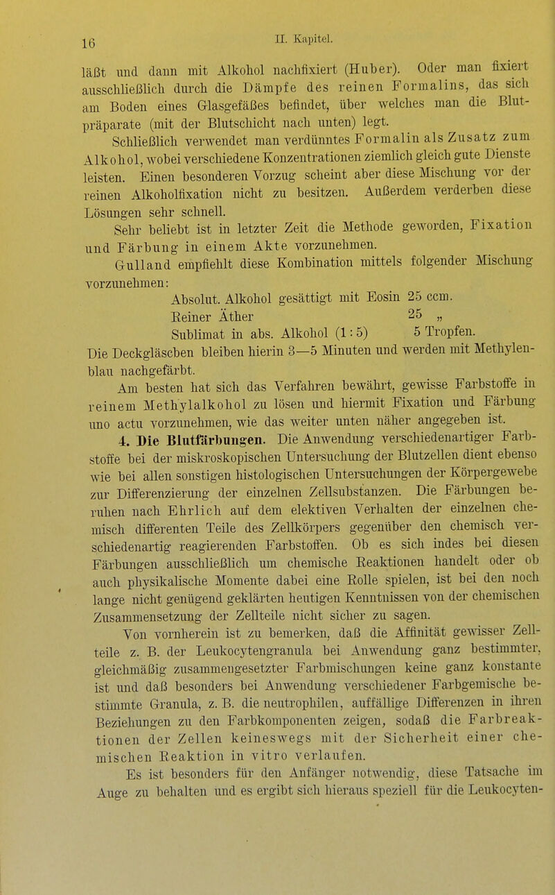 läßt und dann mit Alkohol nachfixiert (Huber). Oder man fixiert ausschließlich durch die Dämpfe des reinen Formalins, das sich am Boden eines Glasgefäßes befindet, über welches man die Blut- präparate (mit der Blutschicht nach unten) legt. Schließlich verwendet man verdünntes Formalin als Zusatz^ zum Alkohol, wobei verschiedene Konzentrationen ziemlich gleich gute Dienste leisten. Einen besonderen Vorzug scheint aber diese Mischung vor der reinen Alkoholfixation nicht zu besitzen. Außerdem verderben diese Lösungen sehr schnell. Sehr beliebt ist in letzter Zeit die Methode geworden, Fixation und Färbung in einem Akte vorzunehmen. Gulland empfiehlt diese Kombination nüttels folgender Mischung vorzunehmen: Absolut. Alkohol gesättigt mit Eosin 25 ccm. Eeiner Äther 25 „ Sublimat in abs. Alkohol (1:5) 5 Tropfen. Die Deckgläseben bleiben hierin 3—5 Minuten und werden mit Methylen- blau nachgefärbt. Am besten hat sich das Verfahren bewährt, gewisse Farbstoffe in reinem Methylalkohol zu lösen und hiermit Fixation und Färbung uno actu vorzunehmen, wie das weiter unten näher angegeben ist. 4. Die Blutfärtoung-en. Die Anwendung verschiedenartiger Farb- stoffe bei der miskroskopischen Untersuchung der Blutzellen dient ebenso wie bei allen sonstigen histologischen Untersuchungen der Körpergewebe zur Differenzierung der einzelnen Zellsubstanzen. Die Färbungen be- ruhen nach Ehrlich auf dem elektiven Verhalten der einzelnen che- misch differenten Teile des Zellkörpers gegenüber den chemisch ver- schiedenartig reagierenden Farbstoffen. Ob es sich indes bei diesen Färbungen ausschließlich um chemische Reaktionen handelt oder ob auch physikalische Momente dabei eine Rolle spielen, ist bei den noch lange nicht genügend geklärten heutigen Kenntnissen von der chemischen Zusammensetzung der Zellteile nicht sicher zu sagen. Von vornherein ist zu bemerken, daß die Affinität gewisser Zell- teile z. B. der Leukocytengranula bei Anwendung ganz bestimmter, gleichmäßig zusammengesetzter Farbmischungen keine ganz konstante ist und daß besonders bei Anwendung verschiedener Farbgemische be- stimmte Granula, z.B. die neutrophilen, auffällige Differenzen in ihren Beziehungen zu den Farbkomponenten zeigen, sodaß die Farbreak- tionen der Zellen keineswegs mit der Sicherheit einer che- mischen Reaktion in vitro verlaufen. Es ist besonders für den Anfänger notwendig, diese Tatsache im Auge zu behalten und es ergibt sich hieraus speziell für die Leukocj^ten- 1