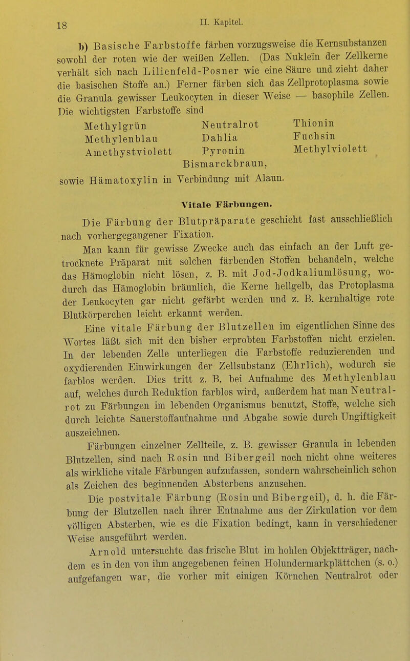 Tb) Basische Farbstoffe färben vorzugsweise die Kemsubstanzen sowolil der roten wie der weißen Zellen. (Das Nuklein der Zellkerne verhält sich nach Lilienfeld-Posner wie eine Säure und zieht daher die basischen Stoffe an.) Ferner färben sich das Zellprotoplasma sowie die Granula gewisser Leukocyten in dieser Weise — basophile Zellen. Die wichtigsten Farbstoffe sind Methylgrün Neutralrot Thionin Methylenblau Dahlia Fuchsin Amethystviolett Pyronin Methylviolett Bismarckbraun, sowie Hämatoxylin in Verbindung mit Alaun. Vitale Färlbungen. Die Färbung der Blutpräparate geschieht fast ausschließlich nach vorhergegangener Fixation. Man kann für gewisse Zwecke auch das einfach an der Luft ge- trocknete Präparat mit solchen färbenden Stoffen behandeln, welche das Hämoglobin nicht lösen, z. B. mit Jod-Jodkaliumlösung, wo- durch das Hämoglobin bräunlich, die Kerne hellgelb, das Protoplasma der Leukocyten gar nicht gefärbt werden und z. B. kernhaltige rote Blutkörperchen leicht erkannt werden. Eine vitale Färbung der Blutzellen im eigentlichen Sinne des Wortes läßt sich mit den bisher erprobten Farbstoffen nicht erzielen. In der lebenden Zelle unterliegen die Farbstoffe reduzierenden und oxydierenden Einwirkungen der Zellsubstanz (Ehrlich), wodurch sie farblos werden. Dies tritt z. B. bei Aufnahme des Methylenblau auf, welches durch Keduktion farblos wird, außerdem hat man Neutral- rot zu Färbungen im lebenden Organismus benutzt, Stoffe, welche sich durch leichte Sauerstoffaufnahme und Abgabe sowie durch Ungiftigkeit auszeichnen. Färbungen einzelner Zellteile, z. B. gewisser Granula in lebenden Blutzellen, sind nach Eosin und Bibergeil noch nicht ohne weiteres als wirkliche vitale Färbungen aufzufassen, sondern wahrscheinlich schon als Zeichen des beginnenden Absterbens anzusehen. Die postvitale Färbung (Eosin und Bibergeil), d. h. die Fär- bung der Blutzellen nach ihrer Entnahme aus der Zirkulation vor dem völligen Absterben, wie es die Fixation bedingt, kann in verschiedener Weise ausgeführt werden. Arnold untersuchte das frische Blut im hohlen Objektträger, nach- dem es in den von ihm angegebenen feinen Holundermarkplättchen (s. o.) aufgefangen war, die vorher mit einigen Körnchen Neutralrot oder