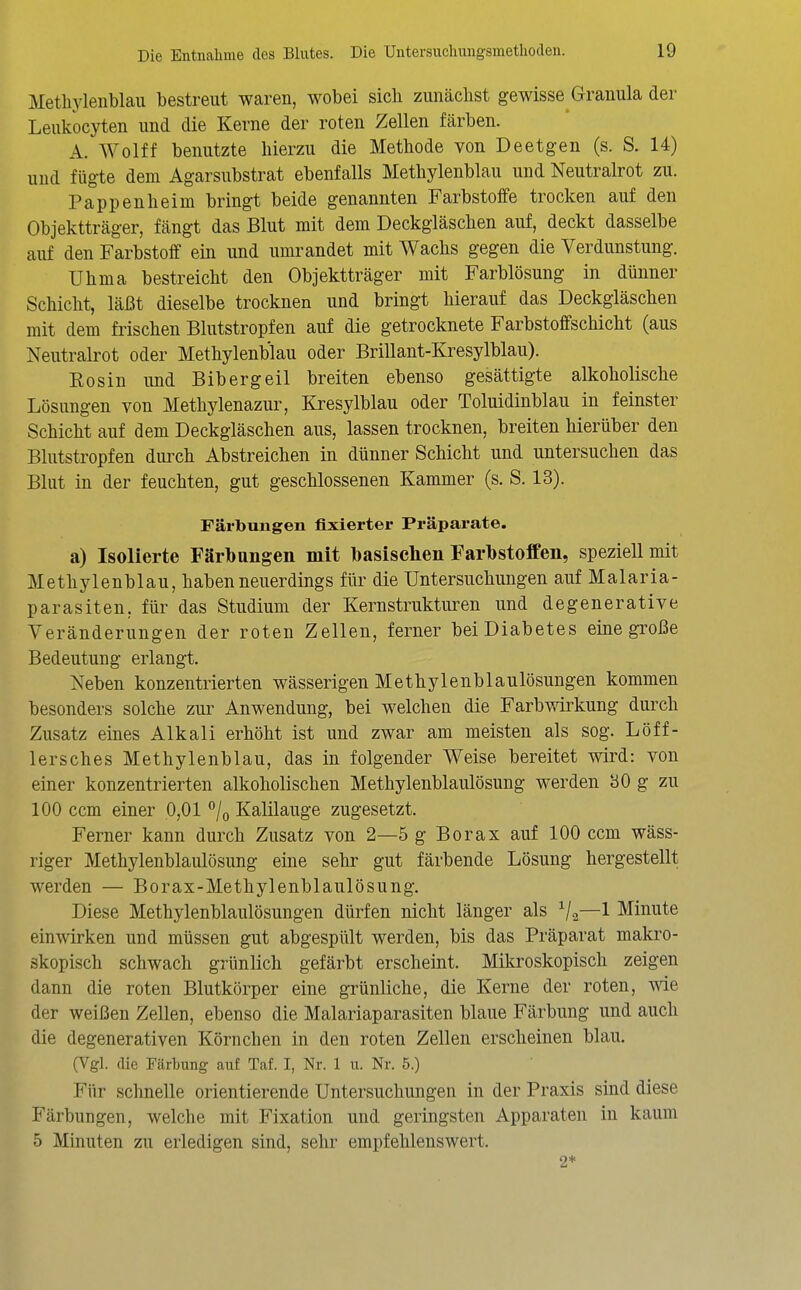 Methylenblau bestreut waren, wobei sich zunächst gewisse Granula der Leukocyten und die Kerne der roten Zellen färben. A. Wolff benutzte hierzu die Methode von Deetgen (s. S. 14) und fügte dem Agarsubstrat ebenfalls Methylenblau und Neutralrot zu. Pappen heim bringt beide genannten Farbstoffe trocken auf den Objektträger, fängt das Blut mit dem Deckgläschen auf, deckt dasselbe auf den Farbstoff ein und umrandet mit Wachs gegen die Verdunstung. Uhma bestreicht den Objektträger mit Farblösung in dünner Schicht, läßt dieselbe trocknen und bringt hierauf das Deckgläschen mit dem frischen Blutstropfen auf die getrocknete Farbstoffschicht (aus Neutralrot oder Methylenblau oder Brillant-Kresylblau). Kosin und Bibergeil breiten ebenso gesättigte alkoholische Lösungen von Methylenazur, Kresylblau oder Toluidinblau in feinster Schicht auf dem Deckgläschen aus, lassen trocknen, breiten hierüber den Blutstropfen durch Abstreichen in dünner Schicht und untersuchen das Blut in der feuchten, gut geschlossenen Kammer (s. S. 13). Färbungen fixierter Präparate. a) Isolierte Färbnngen mit toasischen Farbstoffen, speziell mit Methylenblau, haben neuerdings für die Untersuchungen auf Malaria- parasiten, für das Studium der Kernstrukturen und degenerative Veränderungen der roten Zellen, ferner bei Diabetes eine große Bedeutung erlangt. Neben konzentrierten wässerigen Methylenblaulösungen kommen besonders solche zur Anwendung, bei welchen die Farbwirkung duixh Zusatz eines Alkali erhöht ist und zwar am meisten als sog. Löff- le rsch es Methylenblau, das in folgender Weise bereitet wird: von einer konzentrierten alkoholischen Methylenblaulösung werden bO g zu 100 ccm einer 0,01 °/o Kalilauge zugesetzt. Ferner kann durch Zusatz von 2—5 g Borax auf 100 ccm wäss- riger Methylenblaulösung eine sehr gut färbende Lösung hergestellt werden — Borax-Methylenblaulösung. Diese Methylenblaulösungen dürfen nicht länger als V2—1 Minute einwirken und müssen gut abgespült werden, bis das Präparat makro- skopisch schwach grünlich gefärbt erscheint. Mikroskopisch zeigen dann die roten Blutkörper eine grünliche, die Kerne der roten, wie der weißen Zellen, ebenso die Malariaparasiten blaue Färbung und auch die degenerativen Körnchen in den roten Zellen erscheinen blau. (Vgl. die Färbung auf Taf. I, Nr. 1 u. Nr. 5.) Für schnelle orientierende Untersuchungen in der Praxis sind diese Färbungen, welche mit Fixation und geringsten Apparaten in kaum 5 Minuten zu erledigen sind, sehr empfehlenswert. 2*