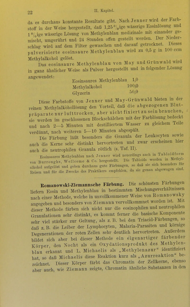 da es durcliaus konstante Eesiütate gibt. Nach Jenner wird der Farb- stoff in der Weise hergestellt, daß 1,25 «/„ige wässrige Eosinlösung und lo/oigewässrige Lösung von Methylenblau medizinale mit einander ge- mischt, umgerührt und 24 Stunden offen gestellt werden. Der Nieder- schlag wird auf dem Filter gewaschen und darauf getrocknet. Dieses pulverisierte eosinsaure Methylenblau wird zu 0.5 g m 100 ccm Methylalkohol gelöst. Das eosinsaure Methylenblau von May und Grunwald wird in ganz ähnlicher Weise als Pulver hergestellt und in folgender Losung angewendet: n.r .-i i i,i i n Eosinsaures Methylenblau 1,0 Methylalkohol 100,0 Glyzerin 50,0 Diese Farbstoffe von Jenner und May-Grünwald bieten in der reinen MethylalkohoUösung den Vorteil, daß die abgezogenen Blut- präparate nur lufttrocken, aber nicht fixiert zu sein brauchen sie werden im geschlossenen Blockschälchen mit der Farblösung bedeckt und nach 2-5 Minuten mit destilliertem Wasser zu gleichem Teüe verdünnt, nach weiteren 5—10 Minuten abgespült. Die Färbung läßt besonders die Granula der Leukocyten sowie auch die Kerne sehr distinkt hervortreten und zwar erscheinen hier auch die neutrophilen Granula rötlich (s. Taf. II). Eosinsaures Methylenblau nach. Jenner wü-d neuerdings auch in Tahloidfonn yon Burroughs, Wellcome & Co. hergestellt. Die Tahloids werden m Methyl- alkohol aufgelöst und gehen durchaus gute Färbungen, so daß sie sich besonders Reisen und für die Zwecke des Praktikers empfehlen, da sie genau abgewogen sind. Romanowski-Ziemannsclie Färbung. Die schönsten Färbungen liefern Eosin und Methylenblau in bestimmten Mischungsverhältnissen nach einer Methode, welche in unvollkommener Weise von Romanowsky angegeben und besonders von Ziemann vervollkommnet worden ist. Mit dieser Methode färben sich nicht nur die eosinophilen und neutrophilen Granulationen sehr distinkt, es kommt ferner die basische Komponente sehr viel stärker zur Geltung, als z.B. bei den Triacid-Färbungen, so daß z. B. die Leiber der Lymphocyten, Malaria-Parasiten und körnige Degenerationen der roten Zellen sehr deutlich hervortreten. Außerdem bildet sich aber bei dieser Methode ein eigenartiger färbender Körper den Nocht als ein Oxydationsprodukt des Methylen- blau erkannt und L. Michaelis als „Methylenazur identifiziert hat so daß Michaelis diese Reaktion kurz als „Azurreaktion be- zeichnet. Dieser Körper färbt das Chromatin der Zellkerne, ebenso aber auch, wie Ziemann zeigte. Chromatin ähnliche Substanzen m den