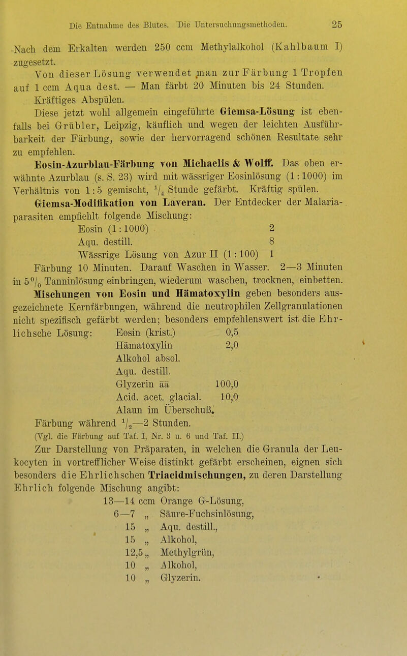 -Nach dem Erkalten werden 250 ccm Methylalkohol (Kahlbaum I) zugesetzt. Von dieser Lösung verwendet ;nan zur Färbung 1 Tropfen auf 1 ccm Aqua dest. — Man färbt 20 Minuten bis 24 Stunden. Kräftiges Abspülen. Diese jetzt wohl allgemein eingefühi^te Griemsa-Lösung ist eben- falls bei Grübler, Leipzig, käuflich und wegen der leichten Ausführ- barkeit der Färbung, sowie der hervorragend schönen Resultate sehr zu empfehlen. Eosin-Azurblau-Färbung von Slichaelis & Wolif. Das oben er- wähnte Azurblau (s. S. 23) wii'd mit wässriger Eosinlösung (1:1000) im Verhältnis von 1:5 gemischt, Stunde gefärbt. Kräftig spülen. Griemsa-Modifikation von Laveran. Der Entdecker der Malaria- parasiten empfiehlt folgende Mischung: Eosin (1:1000) 2 Aqu. destill. 8 Wässrige Lösung von Azur II (1:100) 1 Färbung 10 Minuten. Darauf Waschen in Wasser. 2—3 Minuten in 5*^/0 Tanninlösung einbringen, wiederum waschen, trocknen, einbetten. Mischungen von Eosin und Hämatoxylin geben besonders aus- gezeichnete Kernfärbungen, während die neutrophilen Zellgranulationen nicht spezifisch gefärbt werden; besonders empfehlenswert ist die Ehr- lichsche Lösung: Eosin (krist.) 0,5 Hämatoxylin 2,0 Alkohol absol. Aqu. destill. Glyzerin ää 100,0 Acid. acet. glacial. 10,0 Alaun im Überschuß. Färbung während ^j^—2 Stunden. (Vgl. die Färbung auf Taf. I, Nr. 3 u. 6 und Taf. n.) Zur Darstellung von Präparaten, in welchen die Granula der Leu- kocyten in vortrefflicher Weise distinkt gefärbt erscheinen, eignen sich besonders die Ehrlichschen Triacidmischungen, zu deren Darstellung Ehrlich folgende Mischung angibt: 13—14 ccm Orange G-Lösung, 6—7 „ Säure-Fuchsinlösung, 15 „ Aqu. destill., 15 „ Alkohol, 12,5,, Methylgrün, 10 „ i^lkohol, 10 „ Glyzerin.