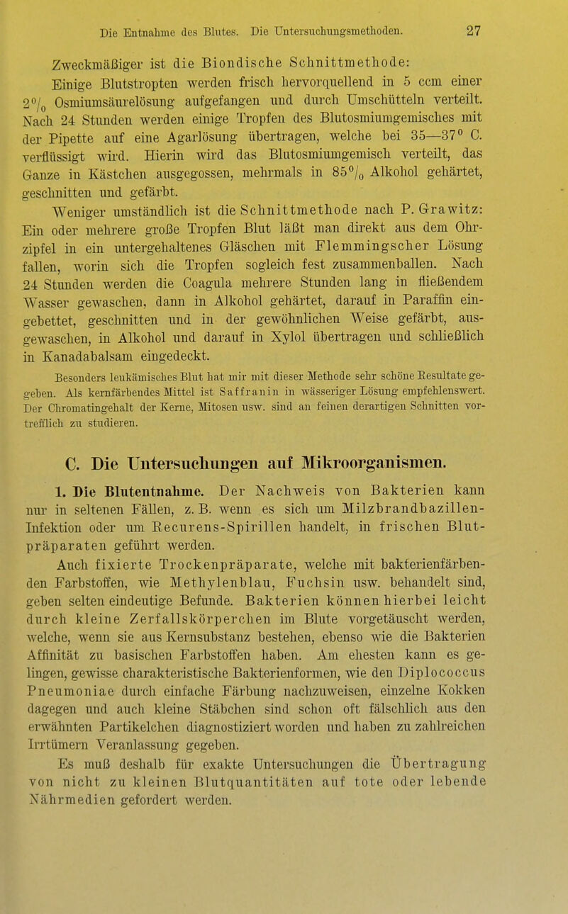 Zweckmäßiger ist die Biondische Schnittmetliode: Einige Blutstropten werden frisch hervorquellend in 5 ccm einer 2^Iq Osmiumsäurelösung aufgefangen und durch ümschütteln verteilt. Nach 24 Stunden werden einige Tropfen des Blutosmiumgemisches mit der Pipette auf eine Agarlösung übertragen, welche bei 35—37° C. verflüssigt wird. Hierin wird das Blutosmiumgemisch verteilt, das Ganze in Kästchen ausgegossen, mehrmals in 85/o Alkohol gehärtet, geschnitten und gefärbt. Weniger umständlich ist die Schnittmethode nach P. Grawitz: Ein oder mehrere große Tropfen Blut läßt man direkt aus dem Ohr- zipfel in ein untergehaltenes Gläschen mit Flemmingscher Lösung fallen, worin sich die Tropfen sogleich fest zusammenballen. Nach 24 Stunden werden die Coagula mehrere Stunden lang in fließendem Wasser gewaschen, dann in Alkohol gehärtet, darauf in Paraffin ein- gebettet, geschnitten und in der gewöhnlichen Weise gefärbt, aus- gewaschen, in Alkohol und darauf in Xylol übertragen und schließlich in Kanadabalsam eingedeckt. Besonders leukämisches Blut hat mir mit dieser Methode sehr schöne Resultate ge- gehen. Als kemfärhendes Mittel ist Saffranin in wässeriger Lösung empfehlenswert. Der Chromatingehalt der Kerne, Mitosen usw. sind an feinen derartigen Schnitten vor- trefflich zu studieren. C. Die Untersucliungen auf Mikroorganismen. 1. Die Blutentnahme. Der Nachweis von Bakterien kann nur in seltenen Fällen, z.B. wenn es sich um Milzbrandbazillen- Infektion oder um Recurens-Spirillen handelt, in frischen Blut- präparaten geführt werden. Auch fixierte Trockenpräparate, welche mit bakferienfärben- den Farbstoffen, wie Methylenblau, Fuchsin usw. behandelt sind, geben selten eindeutige Befunde. Bakterien können hierbei leicht durch kleine Zerfallskörperchen im Blute vorgetäuscht werden, welche, wenn sie aus Kernsubstauz bestehen, ebenso wie die Bakterien Affinität zu basischen Farbstoffen haben. Am ehesten kann es ge- lingen, gewisse charakteristische Bakterienformen, wie den Diplococcus Pneumoniae durch einfache Färbung nachzuweisen, einzelne Kokken dagegen und auch kleine Stäbchen sind schon oft fälschlich aus den erwähnten Partikelchen diagnostiziert worden und haben zu zahlreichen liTtümern Veranlassung gegeben. Es muß deshalb für exakte Untersuchungen die Übertragung von nicht zu kleinen Blutquantitäten auf tote oder lebende Nährmedien gefordert werden.