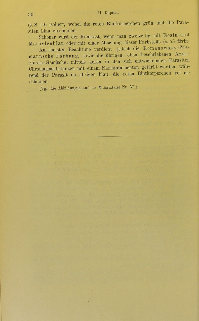 80 (s. S. 19) isoliert, wobei die roten Blutkörperchen grün und die Para- siten blau erscheinen. Schöner wird der Kontrast, wenn man zweizeitig mit Eosin und Methylenblau oder mit einer Mischung dieser Farbstoffe (s.o.) färbt. Am meisten Beachtung verdient jedoch die Romanowsky-Zie- mannsche Färbung, sowie die übrigen, oben beschriebenen Azur- Eosin-Gemische, mittels deren in den sich entwickelnden Parasiten Chromatinsubstanzen mit einem Karminfarbenton gefärbt werden, wäh- rend der Parasit im übrigen blau, die roten Blutkörperchen rot er- scheinen. (Vgl. die Abbildungen auf der Malariatafel Nr. VI.)