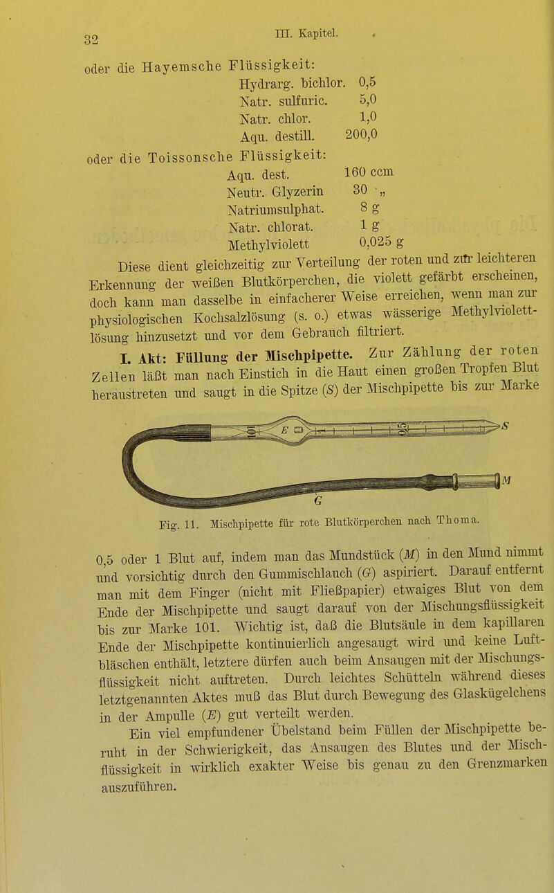 oder die Hayemsche Flüssigkeit: Hydrarg. bichlor. Natr. sulfuric. Natr. chlor. Aqu. destill, oder die Toissonsche Flüssigkeit: Aqu. dest. Neutr. Glyzerin Natriumsiüpliat. Natr. chlorat. Metliylviolett Diese dient gleichzeitig zur Verteilung der roten und zili' leichteren Erkennung der weißen Blutkörperchen, die violett gefärbt erscheinen, doch kann man dasselbe in einfacherer Weise erreichen, wenn man zur physiologischen Kochsalzlösung (s. o.) etwas wässerige Methylviolett- lösung hinzusetzt und vor dem Gebrauch filtriert. I Akt- FüUung der Mischpipette. Zur Zählung der roten Zellen läßt man nach Einstich in die Haut einen großen Tropfen Blut heraustreten und saugt in die Spitze {S) der Mischpipette bis zui^ Marke 0,5 5,0 1,0 200,0 160 ccm 30 •„ 8g lg 0,025 g Fig. 11. Mischpipette für rote Blutkörperchen nach Thoma. 0,5 oder 1 Blut auf, indem man das Mundstück (M) in den Mund nimmt und vorsichtig durch den Gummischlauch (G) aspiriert. Darauf entfernt man mit dem Finger (nicht mit Fließpapier) etwaiges Blut von dem Ende der Mischpipette und saugt darauf von der Mischungsflüssigkeit bis zur Marke 101. Wichtig ist, daß die Blutsäule in dem kapillaren Ende der Mischpipette kontinuierlich angesaugt Avird und keine Luft- bläschen enthält, letztere dürfen auch beim Ansaugen mit der Mschungs- flüssigkeit nicht auftreten. Durch leichtes Schütteln während dieses letztgenannten Aktes muß das Blut durch Bewegung des Glaskügelchens in der Ampulle (JB) gut verteilt werden. Ein viel empfundener Übelstand beim Füllen der Mischpipette be- ruht in der Schwierigkeit, das Ansaugen des Blutes und der Misch- flüssigkeit in wirklich exakter Weise bis genau zu den Grenzmarken auszuführen.