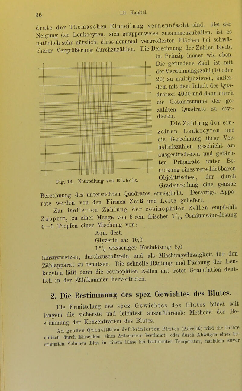 drate der Thomasclien Einteilung verneunfacht sind. Bei der Neigung der Leukocyten, sich gruppenweise zusammenzuballen, ist es natürlich sehr nützlich, diese neunmal vergrößerten Flächen bei schwä- cherer Vergrößerung durchzuzählen. Die Berechnung der Zahlen bleibt im Prinzip immer wie oben. Die gefundene Zahl ist mit der Verdünnungszahl (10 oder 20) zu multiplizieren, außer- dem mit dem Inhalt des Qua- drates: 4000 und dann durch die Gesamtsumme der ge- zählten Quadrate zu divi- dieren. Die Zählung der ein- zelnen Leukocyten und die Berechnung ihrer Ver- hältniszahlen geschieht am ausgestrichenen und gefärb- ten Präparate unter Be- nutzung eines verschiebbaren Objekttisches, der durch Gradeinteilung eine genaue Berechnung des untersuchten Quadrates ermöglicht. Derartige Appa- rate werden von den Firmen Zeiß und Leitz geliefert. Zur isolierten Zählung der eosinophilen Zellen empfiehlt Zappert, zu einer Menge von 5 com frischer l'U Osmiumsäurelösung 4_5 Tropfen einer Mischung von: Aqu. dest. Glyzerin ää: 10,0 l°/o wässeriger Eosinlösung 5,0 hinzuzusetzen, durchzuschütteln und als Mischungsflüssigkeit für den Zählapparat zu benutzen. Die schnelle Härtung und Färbung der Leu- kocyten läßt dann die eosinophilen Zellen mit roter Granulation deut- lich in der Zählkammer hervortreten. 2. Die Bestimmung des spez. Gewichtes des Blutes. Die Ermittelung des spez. Gewichtes des Blutes bildet seit langem die sicherste und leichtest auszuführende Methode der Be- stimmung der Konzentration des Blutes. An groi3en Quantitäten defibrinierteu Blutes (Aderlaß) Avird die Dichte einfach durch Einsenken eines Aräometers bestimmt, oder dui-ch Abwägen eines be- stimmten Volumen Blut in einem Glase bei bestimmter Temperatur, nachdem zuvor 'Fig. 16. Netzteilung von Elzholz.