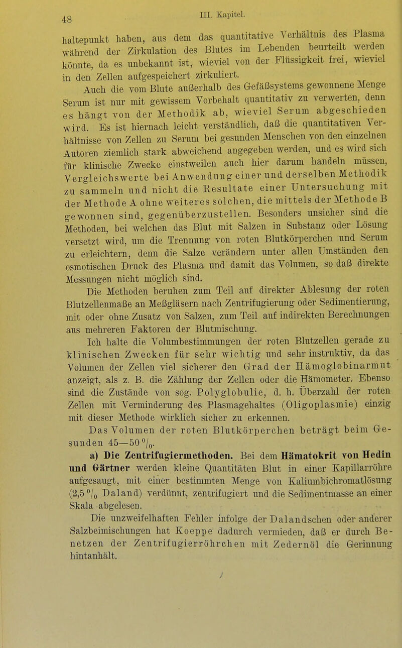 lialtepimkt haben, aus dem das quantitative Verhältnis des Plasma während der Zirkulation des Blutes im Lebenden beurteilt werden könnte, da es unbekannt ist, wieviel von der Flüssigkeit frei, wieviel in den Zellen aufgespeichert zirkuliert. Auch die vom Blute außerhalb des Gefäßsystems gewonnene Menge Serum ist nur mit gewissem Vorbehalt quantitativ zu verwerten, denn es hängt von der Methodik ab, wieviel Serum abgeschieden wird. Es ist hiernach leicht verständlich, daß die quantitativen Ver- hältnisse von Zellen zu Serum bei gesunden Menschen von den einzelnen Autoren ziemlich stark abweichend angegeben werden, und es wird sich für klinische Zwecke einstweilen auch hier darum handeln müssen, Vergleichswerte bei Anwendung einer und derselben Methodik zu sammeln und nicht die Resultate einer Untersuchung mit der Methode A ohne weiteres solchen, die mittels der Methode B gewonnen sind, gegenüberzustellen. Besonders unsicher sind die Methoden, bei welchen das Blut mit Salzen in Substanz oder Lösung versetzt wird, um die Trennung von roten Blutkörperchen und Serum zu erleichtern, denn die Salze verändern unter allen Umständen den osmotischen Druck des Plasma und damit das Volumen, so daß direkte Messungen nicht möglich sind. Die Methoden beruhen zum Teil auf direkter Ablesung der roten Blutzellenmaße an Meßgläsern nach Zentrifugierung oder Sedimentierung, mit oder ohne Zusatz von Salzen, zum Teil auf indirekten Berechnungen aus mehreren Faktoren der Blutmischung. Ich halte die Volumbestimmungen der roten BlutzeUen gerade zu klinischen Zwecken für sehr wichtig und sehr instruktiv, da das Volumen der Zellen viel sicherer den Grad der Hämoglobinarmut anzeigt, als z. B. die Zählung der Zellen oder die Hämometer. Ebenso sind die Zustände von sog. Polyglobulie, d. h. Überzahl der roten Zellen mit Verminderung des Plasmagehaltes (Oligoplasmie) einzig mit dieser Methode wirklich sicher zu erkennen. Das Volumen der roten Blutkörperchen beträgt beim Ge- sunden 45—50''/o. a) Die Zentrifiigierinetlioden. Bei dem Hämatokrit von Hedin und Grärtner werden kleine Quantitäten Blut in einer Kapillarröhre aufgesaugt, mit einer bestimmten Menge von Kaliumbichromatlösung (2,5 °/o Dal and) verdünnt, zentrifugiert und die Sedimentmasse an einer Skala abgelesen. Die unzweifelhaften Fehler infolge der Dalandschen oder anderer Salzbeimischungen hat Koeppe dadurch vermieden, daß er durch Be- netzen der Zentrifugierröhrchen mit Zedernöl die Gerinnung hiritanhält.