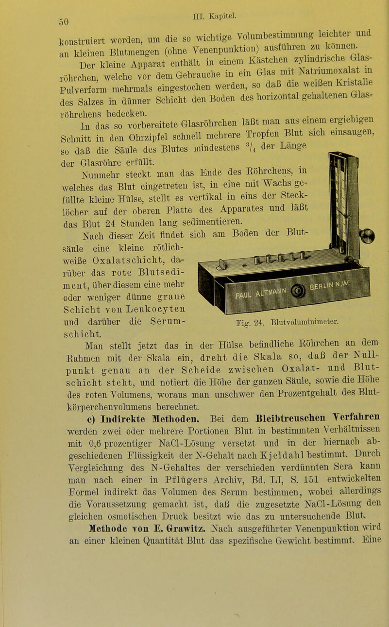 konstruiert worden, um die so wichtige Volumbestimmung leichter und t~en Blutme;gen (ohne Venenpunktion) ausführen zu können Der kleine Apparat enthält in einem Kästchen zj^^indnsche Glas- röhrchen, welche vor dem Gebrauche in ein Glas mit Natriumoxalat in Pulverfom mehrmals eingestochen werden, so daß die weißen Kristalle des Salzes in dünner Schicht den Boden des horizontal gehaltenen Glas- röhrchens bedecken. . . In das so vorbereitete Glasrölirchen läßt man aus einem ergiebigen Schnitt in den Ohrzipfel schnell mehrere Tropfen Blut sich einsaugen, so daß die Säule des Blutes mindestens <ier Lange der Glasröhre erfüllt. Nunmehr steckt man das Ende des Köhrchens, m welches das Blut eingetreten ist, in eine mit Wachs ge- füllte kleine Hülse, stellt es vertikal in eins der Steck- löcher auf der oberen Platte des Apparates und läßt das Blut 24 Stunden lang sedimentieren. Nach dieser Zeit findet sich am Boden der Blut- säule eine kleine rötlich- weiße Oxalatschicht, da- rüber das rote Blutsedi- ment, über diesem eine mehr oder weniger dünne graue Schicht von Leukocyten und darüber die Serum- schicht. Man stellt jetzt das in der Hülse befindliche Eöhrchen an dem Eahmen mit der Skala ein, dreht die Skala so, daß der Null- punkt genau an der Scheide zwischen Oxalat- und Blut- schicht steht, und notiert die Höhe der ganzen Säule, sowie die Höhe des roten Volumens, woraus man unschwer den Prozentgehalt des Blut- körperchenvolumens berechnet. c) Indirekte Methoden. Bei dem Bleilbtreuschen Terfaliren werden zwei oder mehrere Portionen Blut in bestimmten Verhältnissen mit 0,6 prozentiger NaCl-Lösung versetzt und in der hiernach ab- geschiedenen Flüssigkeit der N-Gehalt nach Kjeldahl bestimmt. Dui'ch Vergleichung des N-Gehaltes der verschieden verdünnten Sera kann man nach einer in Pflüg er s Archiv, Bd. LI, S. 151 entwickelten Formel indirekt das Volumen des Serum bestimmen, wobei allerdings die Voraussetzung gemacht ist, daß die zugesetzte NaCl-Lösung den gleichen osmotischen Druck besitzt wie das zu untersuchende Blut. Methode von E. G^rawitz. Nach ausgeführter Venenpunktion wird an einer kleinen Quantität Blut das spezifische Gewicht bestimmt. Eine Fig-. 24. BlutToluminimeter.