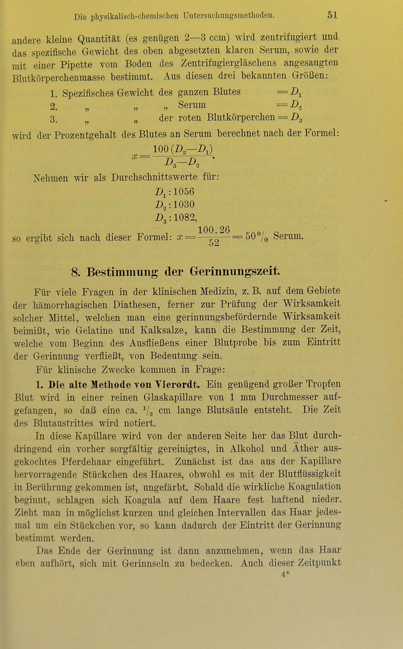 andere kleine Quantität (es genügen 2—3 ccm) wird zentrifugiert und das spezifische Gewicht des oben abgesetzten klaren Serum, sowie der mit einer Pipette vom Boden des Zentrifugiergläschens angesaugten Blutkörpei-chenmasse bestimmt. Aus diesen drei bekannten Größen: 1. Spezifisches Gewicht des ganzen Blutes = 2. „ „ „ Serum =A 3. ,j „ der roten Blutkörperchen = wird der Prozentgehalt des Blutes an Serum berechnet nach der Formel: 100(i)3-A) Nehmen wir als Durchschnittswerte für: :1056 Dg: 1082, so ergibt sich nach dieser Formel: aj = ^^^^ = 50/o Serum. 8. Bestimmung der Gerinnungszeit. Für viele Fragen in der klinischen Medizin, z. B. auf dem Gebiete der hämorrhagischen Diathesen, ferner zur Prüfung der Wirksamkeit solcher Mittel, welchen man eine gerinnungsbefördernde Wirksamkeit beimißt, wie Gelatine und Kalksalze, kann die Bestimmung der Zeit, welche vom Beginn des Ausfließens einer Blutprobe bis zum Eintritt der Gerinnung verfließt, von Bedeutung sein. Für klinische Zwecke kommen in Frage: 1. Die alte Methode von Yierordt. Ein genügend großer Tropfen Blut wird in einer reinen Glaskapillare von 1 mm Durchmesser auf- gefangen, so daß eine ca. cm lange Blutsäule entsteht. Die Zeit des Blutaustrittes wird notiert. In diese Kapillare wird von der anderen Seite her das Blut durch- dringend ein vorher sorgfältig gereinigtes, in Alkohol und Äther aus- gekochtes Pferdehaar eingeführt. Zunächst ist das aus der Kapillare hervorragende Stückchen des Haares, obwohl es mit der Blutflüssigkeit in Berührung gekommen ist, ungefärbt. Sobald die wirkliche Koagulation beginnt, schlagen sich Koagula auf dem Haare fest haftend nieder. Zieht man in möglichst kurzen und gleichen Intervallen das Haar jedes- mal um ein Stückchen vor, so kann dadurch der Eintritt der Gerinnung bestimmt werden. Das Ende der Gerinnung ist dann anzunehmen, wenn das Haar eben aufhört, sich mit Gerinnseln zu bedecken. Auch dieser Zeitpunkt 4*