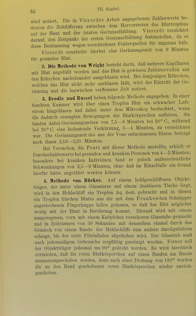 g2 m. Kapitel. wird notiert. Die in Vierordts Arbeit angegebenen Zalilenwerte be- deuten die Zeitdifferenz zwischen dem Hervortreten des Bluttropfens auf der Haut und der letzten Gerinnselbildnng. Vierordt verzicMet darauf den Zeitpunkt der ersten Gerinnselbildung festzustellen, da er diese Bestimmung wegen verschiedener Fehlerquellen für ungenau halt. Vierordt ermittelte hierbei eine Gerinnungszeit von 9 Minuten für gesundes Blut. 2 Die Methode von Wright besteht darin, daß mehrere Kapillaren mit Blut angefüUt werden und das Blut in gewissen Zeitintervallen aus den Eöhrchen nacheinander ausgeblasen wird. Bei demjenigen Röhrchen, welches das Blut nicht mehr ausblasen läßt, wird der Eintritt der Ge- rinnung und die inzwischen verflossene Zeit notiert. 3. Brodie und Kussel haben folgende Methode angegeben: In einer feuchten Kammer wird über einen Tropfen Blut ein schwacher Luft- strom hingeblasen und dabei unter dem Mikroskop beobachtet, wann die dadurch erzeugten Bewegungen der Blutkörperchen aufhören. Sie fanden dabei Gerinnungszeiten von 7,5-8 Minuten bei 20° C, während bei 30« C. eine bedeutende Verkürzung, 3—4 Minuten, zu verzeichnen war. Die Gerinnungszeit des aus der Vene entnommenen Blutes beträgt nach ihnen 2,13—2,85 Minuten. Bei Versuchen, die Pratt mit dieser Methode anstellte, erhielt er Durchschnittswerte bei gesunden und kranken Personen von 4—5 Minuten; besonders bei kranken Individuen fand er jedoch außerordentliche Schwankungen von 2,5—9 Minuten, ohne daß im Einzelfalle ein Grund hierfür hätte angeführt werden können. 4. Methode von Bürker. Auf einem hohlgeschliffenen Objekt- träger, der unter einem Glassturze auf einem drehbaren Tische liegt, wird in den Hohlschliff ein Tropfen Aq. dest. gebracht und in diesen ein Tropfen frischen Blutes aus der mit dem Frank eschen Schnäpper angestochenen Fingerkuppe fallen gelassen, so daß das Blut möglichst wenig mit der Haut in Berührung kommt. Hierauf wii'd mit einem ausgezogenen, vorn mit einem Knöpfchen versehenen Glasstabe gemischt und in Zeiträumen von 30 Sekunden mit demselben einmal durch das Gemisch von einem Rande des Holilschliffs zum andern durchgefahren solange, bis der erste Fibrinfaden abgehoben wird. Der Glasstab muß nach jedesmaligem Gebrauche sorgfältig gereinigt werden. Ferner soll der Objektträger jedesmal um 90° gedreht werden. Es wird hierdurch vermieden, daß die roten Blutkörperchen auf einen Haufen am Rande zusammengeschoben Averden, denn nach einer Drehung von 180° werden die an den Rand geschobenen roten Blutkörperchen wieder zurück- geschoben.