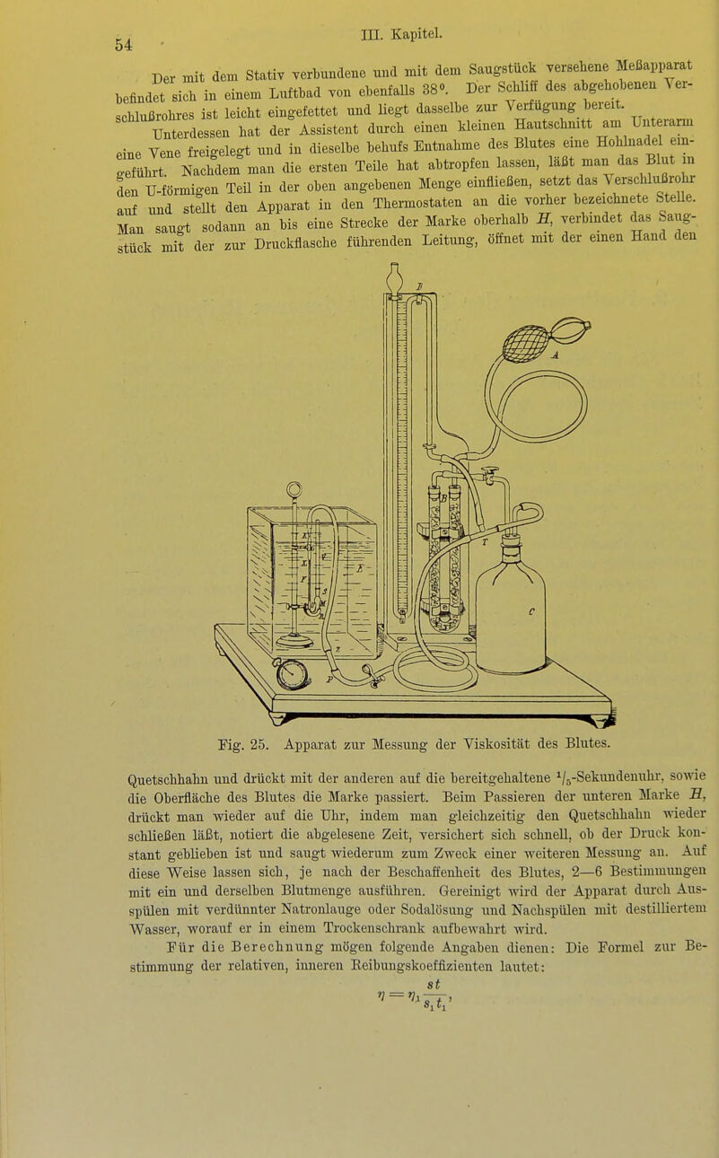 Der mit dem Stativ verbundene und mit dem Saugstück versehene Meßapparat befindrsich in einem Luftbad von ebenfaUs 38o. Der ScbUff des a gehobenen Yer- Schlußrohres ist leicht eingefettet und liegt dasselbe zur Verfugung bereit. %ZvAe.sen hat der Assistent durch einen kleinen Hautschmtt am Unterarm eine Vene freigelegt und in dieselbe behufs Entnahme des Blutes eine Hohlnadel em- SühTr Nachdem man die ersten Teile hat abtropfen lassen, läßt man das Blut m den U-förmigen Teil in der oben angebenen Menge einfließen, setzt das Verschlußrohr avif und stellt den Apparat in den Thermostaten an die vorher bezeichnete SteUe. Man saugt sodann an bis eine Strecke der Marke oberhalb E, verbindet das Sai g- stück mit der zui- Druckflasche führenden Leitung, öffnet mit der einen Hand den Fig. 25. Apparat zur Messung der Viskosität des Blutes. Quetschhahn und drückt mit der anderen auf die bereitgehaltene ^/g-Sekundenuhr, sowie die Oberfläche des Blutes die Marke passiert. Beim Passieren der unteren Marke E, drückt man wieder auf die Uhr, indem man gleichzeitig den Quetschhahn wieder schließen läßt, notiert die abgelesene Zeit, versichert sich schnell, ob der Druck kon- stant geblieben ist und saugt wiederum zum Zweck einer weiteren Messung an. Auf diese Weise lassen sich, je nach der Beschaffenheit des Blutes, 2—6 Bestimmungen mit ein und derselben Blutinenge ausführen. Gereinigt Avird der Apparat durch Aus- spülen mit verdünnter Natronlauge oder Sodalösung und Nachspülen mit destilliertem Wasser, worauf er in einem Trockenschrank aufbewahrt wird. Für die Berechnung mögen folgende Angaben dienen: Die Formel zur Be- stimmung der relativen, inneren Reibungskoeffizienten lautet: st SA'