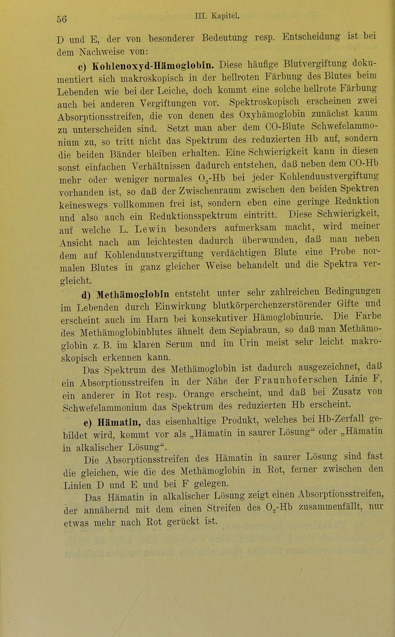 D und E, der von besonderer Bedeutung resp. Entscheidung ist bei dem Nachweise von: c) Kohlenoxyd-Hämoglobin. Diese häufige Blutvergiftung doku- mentiert sich makroskopisch in der hellroten Färbung des Blutes beim Lebenden wie bei der Leiche, doch kommt eine solche hellrote Färbung auch bei anderen Vergiftungen vor. Spektroskopisch erscheinen zwei Absorptionsstreifen, die von denen des Oxyhämoglobin zunächst kaum zu unterscheiden sind. Setzt man aber dem CO-Blute Schwefelammo- nium zu, so tritt nicht das Spektrum des reduzierten Hb auf, sondern die beiden Bänder bleiben erhalten. Eine Schwierigkeit kann in diesen sonst einfachen Verhältnissen dadurch entstehen, daß neben dem CO-Hb mehr oder weniger normales O^-Hb bei jeder Kohlendunstvergiftung vorhanden ist, so daß der Zwischenraum zwischen den beiden Spektren keineswegs vollkommen frei ist, sondern eben eine geringe Reduktion und also auch ein Reduktionsspektrum eintritt. Diese Schwierigkeit, auf welche L. Lewin besonders aufmerksam macht, wird meiner Ansicht nach am leichtesten dadurch überwunden, daß man neben dem auf Kohlendunstvergiftung verdächtigen Blute eine Probe nor- malen Blutes in ganz gleicher Weise behandelt und die Spektra ver- gleicht. d) Uletliämoglolbm entsteht unter sehr zahlreichen Bedingungen im Lebenden durch Einwirkung blutkörperchenzerstörender Gifte und erscheint auch im Harn bei konsekutiver Hämoglobinurie. Die Farbe des Methämoglobinblutes ähnelt dem Sepiabraun, so daß man Methämo- globin z. B. im klaren Serum und im Urin meist sehr leicht makro- skopisch erkennen kann. Das Spektrum des Methämoglobin ist dadurch ausgezeichnet,^ daß ein Absorptionsstreifen in der Nähe der Fraunhofer sehen Linie F, ein anderer in Rot resp. Orange erscheint, und daß bei Zusatz von Schwefelammonium das Spektrum des reduzierten Hb erscheint. e) Hämatin, das eisenhaltige Produkt, welches bei Hb-Zerfall ge- bildet wird, kommt vor als „Hämatin in saurer Lösung oder „Hämatin in alkalischer Lösung. Die Absorptionsstreifen des Hämatin in saurer Lösung sind fast die gleichen, wie die des Methämoglobin in Rot, ferner zwischen den .Linien D und E und bei F gelegen. Das Hämatin in alkalischer Lösung zeigt einen Absorptionsstreifen, der annähernd mit dem einen Streifen des 0.,-Hb zusammenfällt, nur etwas mehr nach Rot gerückt ist.