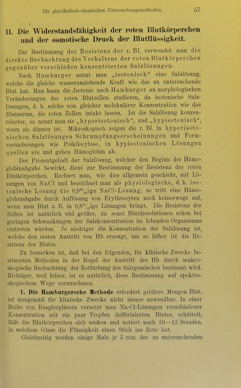 11. Die Widerstandsmiiigkelt der roten Blutkörperchen und der osmotische Druck der Blutflüssigkeit. Zur Bestimmung der Resistenz der r. Bl. verwendet man die direkte Beobachtung des Verhaltens der roten Blutkörperchen gegenüber verschieden konzentrierten Salzlösungen. Nach Hamburger nennt man „isotonisch eine Salzlösung, welche die gleiche wasseranziehende Kraft wie das zu untersuchende Blut hat. Man kann die Jsotonie nach Hamburger an morphologischen Veränderungen der roten Blutzellen studieren, da isotonische Salz- lösungen, d. h. solche von gleicher molekularer Konzentration wie das Blutserum, die roten Zellen intakt lassen. Ist die Salzlösung konzen- trierter, so nennt man sie „hyperisotonisch, und „hypisotonisch, wenn sie dünner ist. Mikroskopisch zeigen die r. Bl. in hyperisoto- nischen Salzlösungen Schrumpfungserscheinungen und Form- veränderungen wie Poikilocytose, in hypisotonischen Lösungen quellen sie und geben Hämoglobin ab. Der Prozentgehalt der Salzlösung, welcher den Beginn der Hämo- globinabgabe bewirkt, dient zur Bestimmung der Resistenz der roten Blutkörperchen. Rechnet man, wie dies allgemein geschieht, mit Lö- sungen von NaCl und bezeichnet man als physiologische, d.h. iso- tonische Lösung die 0,9''/oige NaCl-Lösung, so tritt eine Hämo- globinabgabe durch Auflösung von Erythrocyten noch keineswegs auf, wenn man Blut z. B. in 0,8 /„ige Lösungen bringt. Die Resistenz der Zellen ist natürlich viel größer, da sonst Blutdissolutionen schon bei geringen Schwankungen der Salzkonzentration im lebenden Organismus eintreten würden. Je niedriger die Konzentration der Salzlösung ist, welche den ersten Austritt von Hb erzeugt, um so höher ist die Re- sistenz des Blutes. Zu bemerken ist, daß bei den folgenden, für klinische Zwecke be- stimmten Methoden in der Regel der Austritt des Hb durch makro- skopische Beobachtung der Rotfärbung des Salzgemisches bestimmt wird. Richtiger, weil feiner, ist es natürlich, diese Bestimmung auf spektro- skopischem Wege vorzunehmen. 1. Die Hamburgersche Methode erfordert größere Mengen Blut, ist demgemäß für klinische Zwecke nicht immer anwendbar. In einer Reibe von Reagiergläsern versetzt man Na-Cl-Lösungen verschiedener Konzentration mit ein paar Tropfen deflbrinierten Blutes, schüttelt, läßt die Blutkörperchen • sich senken und notiert nach 10—12 Stunden, in welchem Glase die Flüssigkeit einen Stich ins Rote hat. Gleichzeitig werden einige Male je 5 ccm des zu untersuchenden