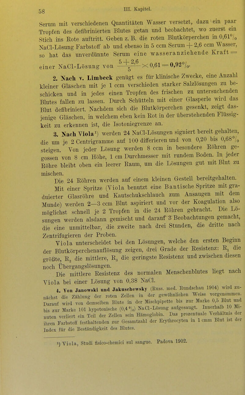 Serum mit verschiedenen Quantitäten Wasser versetzt, dazu ■ ein paar Tropfen des defibrinierten Blutes getan und beobachtet, wo zuerst ein Stich ins Eote auftritt. Geben z. B. die roten Blutkörperchen in 0,61^/^ NaCl-Lösung Farbstoff ab und ebenso in 5 ccm Serum + 2,6 ccm Wasser, so hat das unverdünnte Serum eine wasseranziehende Kraft = einer NaCl-Lösung von x0,61 = 0,92/q. 2. Nach T. Limlbeck genügt es für klinische Zwecke, eine Anzahl kleiner Gläschen mit je 1 ccm verschieden starker Salzlösungen zu be- schicken und in jedes einen Tropfen des frischen zu untersuchenden Blutes fallen zu lassen. Durch Schütteln mit einer Glasperle wird das Blut defibriniert. Nachdem sich die Blutkörperchen gesenkt, zeigt das- jenige Gläschen, in welchem eben kein Kot in der überstehenden Flüssig- keit zu erkennen ist, die Isotoniegrenze an. 3. Nach Viola ^) werden 24 NaCl-Lösungen signiert bereit gehalten, die um je 2 Centrigramme auf 100 differieren und von 0,20 bis 0,68 /o steigen. Von jeder Lösung werden 8 ccm in besondere Eöhi-en ge- gossen von 8 cm Höhe, 1 cm Durchmesser mit rundem Boden. In jeder Röhre bleibt oben ein leerer Raum, um die Lösungen gut mit Blut zu mischen. Die 24 Röhren werden auf einem kleinen Gestell bereitgehalten. Mit einer Spritze (Viola benutzt eine Bantische Spritze mit gra- duierter Glasröhre und Kautschukschlauch zum Ansaugen mit dem Munde) werden 2—3 ccm Blut aspiriert und vor der Koagulation also möglichst schnell je 2 Tropfen in die 24 Röhren gebracht. Die Lö- sungen werden alsdann gemischt und darauf 3 Beobachtungen gemacht, die eine unmittelbar, die zweite nach drei Stunden, die dritte nach Zentrifugieren der Proben. Viola unterscheidet bei den Lösungen, welche den ersten Beginn der Blutkörperchenauflösung zeigen, drei Grade der Resistenz: R^ die größte, R, die mittlere, R3 die geringste Resistenz und zwischen diesen noch Übergangslösungen. Die mittlere Resistenz des normalen Menschenblutes liegt nach Viola bei einer Lösung von 0,38 NaCl. 4 Yon Janowski und Jakuschewsky (Kuss. med. Eimdschau 1904) wird zu- nächst'die Zählung der roten Zellen in der gewöhnlichen Weise vorgenommen. Darauf wird von demselben Blute in der Mischpipette bis zur Marke 0,5 Blut und bis zur Marke 101 hypotonische (0,4 «/o) NaCl-Lösung aufgesaugt. Innerhalb 10 Mi- nuten verliert ein Teil der Zellen sein Hämoglobin. Das prozentuale Verhältnis der ihren Farbstoff festhaltenden zur Gesamtzahl der Erythrocyten in 1 cmm Blut ist der Index für die Beständigkeit des Blutes.