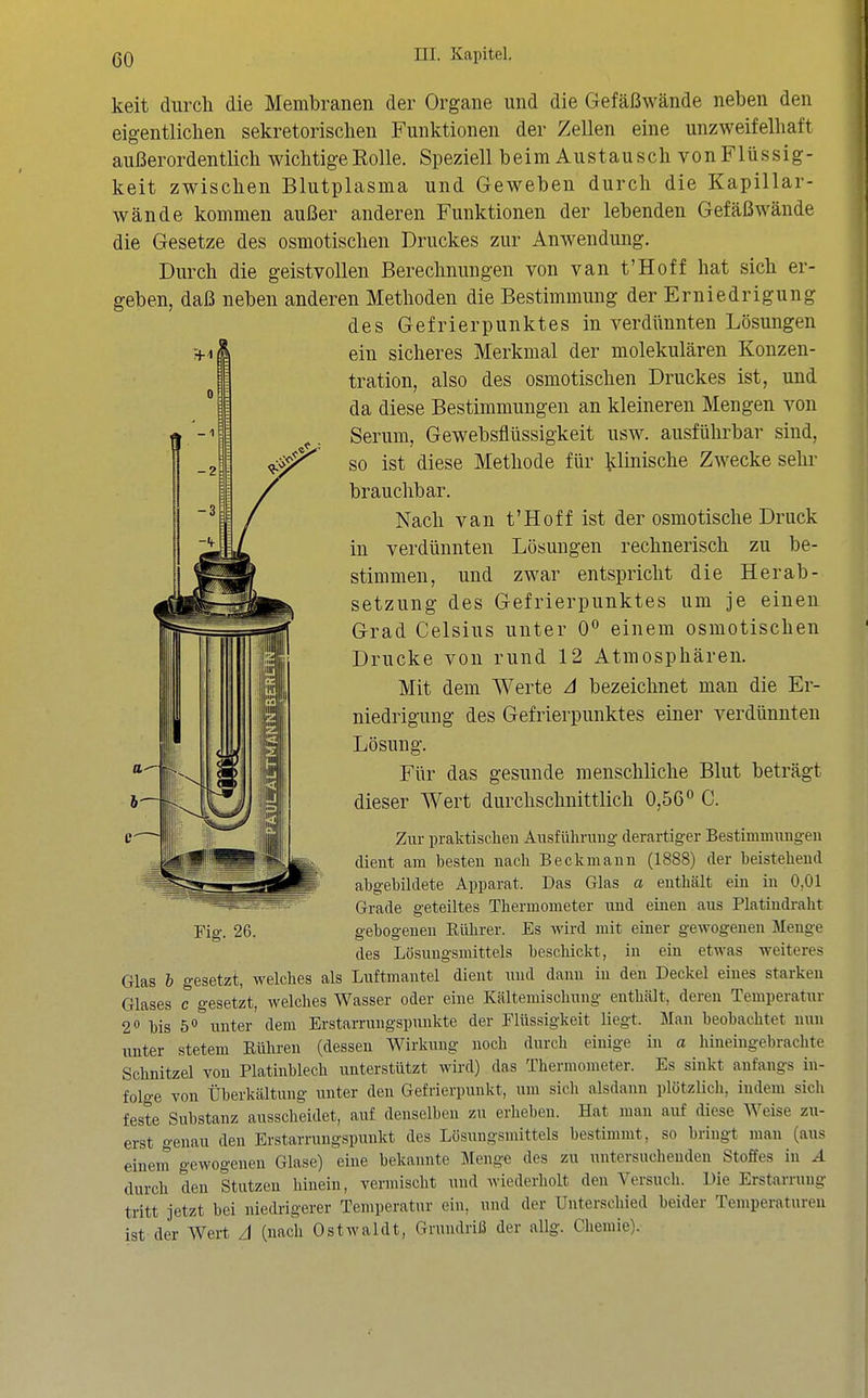 keit durch die Membranen der Organe und die Gefäßwände neben den eigentliclien sekretorisclien Funktionen der Zellen eine unzweifelhaft außerordentlich wichtige Rolle. Speziell beim Austausch vonFlüssig- keit zwischen Blutplasma und Geweben durch die Kapillar- wände kommen außer anderen Funktionen der lebenden Gefäßwände die Gesetze des osmotischen Druckes zur Anwendung, Durch die geistvollen Berechnungen von van t'Hoff hat sich er- geben, daß neben anderen Methoden die Bestimmung der Erniedrigung des Gefrierpunktes in verdünnten Lösungen ein sicheres Merkmal der molekularen Konzen- tration, also des osmotischen Druckes ist, und da diese Bestimmungen an kleineren Mengen von Serum, Gewebsflüssigkeit usw. ausführbar sind, so ist diese Methode für idinische Zwecke sehi- brauchbar. Nach van t'Hoff ist der osmotische Druck in verdünnten Lösungen rechnerisch zu be- stimmen, und zwar entspricht die Herab- setzung des Gefrierpunktes um je einen Grad Celsius unter 0° einem osmotischen Drucke von rund 12 Atmosphären. Mit dem Werte A bezeichnet man die Er- niedrigung des Gefrierpunktes einer verdünnten Lösung. Für das gesunde menschliche Blut beträgt dieser Wert durchschnittlich 0,56« C. Zur praktischen Ausführung derartiger Bestimmungen dient am besten nach Beckmann (1888) der beistehend abgebildete Apparat. Das Glas a enthält eiu in 0,01 Grade geteiltes Thermometer und einen aus Platindraht Fig. 26. gebogenen Eührer. Es wird mit einer gewogenen Menge des Lösungsmittels beschickt, in ein etwas weiteres Glas h gesetzt, welches als Luftmantel dient und dann in den Deckel eines starken Glases c gesetzt, welches Wasser oder eine Kältemischung enthält, deren Temperatur 2 bis 5*» unter dem Erstarrungspunkte der Flüssigkeit liegt. Man beobachtet nun unter stetem Rühren (dessen Wirkung noch durch einige in a hineingebrachte Schnitzel von Platinblech unterstützt wird) das Thermometer. Es sinkt anfangs in- folge Ton Überkältung unter den Gefrierpunkt, um sich alsdann plötzlich, indem sicli feste Substanz ausscheidet, auf denselben zu erlieben. Hat man auf diese Weise zu- erst genau den Erstarrungspunkt des Lösungsmittels bestimmt, so bringt man (aus einem gewogenen Glase) eine bekannte Menge des zu untersuchenden Stoffes in A durch den Stutzen hinein, vermischt und wiederholt den Versuch. Die Erstarrung tritt jetzt bei niedrigerer Temperatur ein, und der Unterschied beider Temperaturen ist der Wert zl (nach Ostwaldt, Grundriß der allg. Chemie).