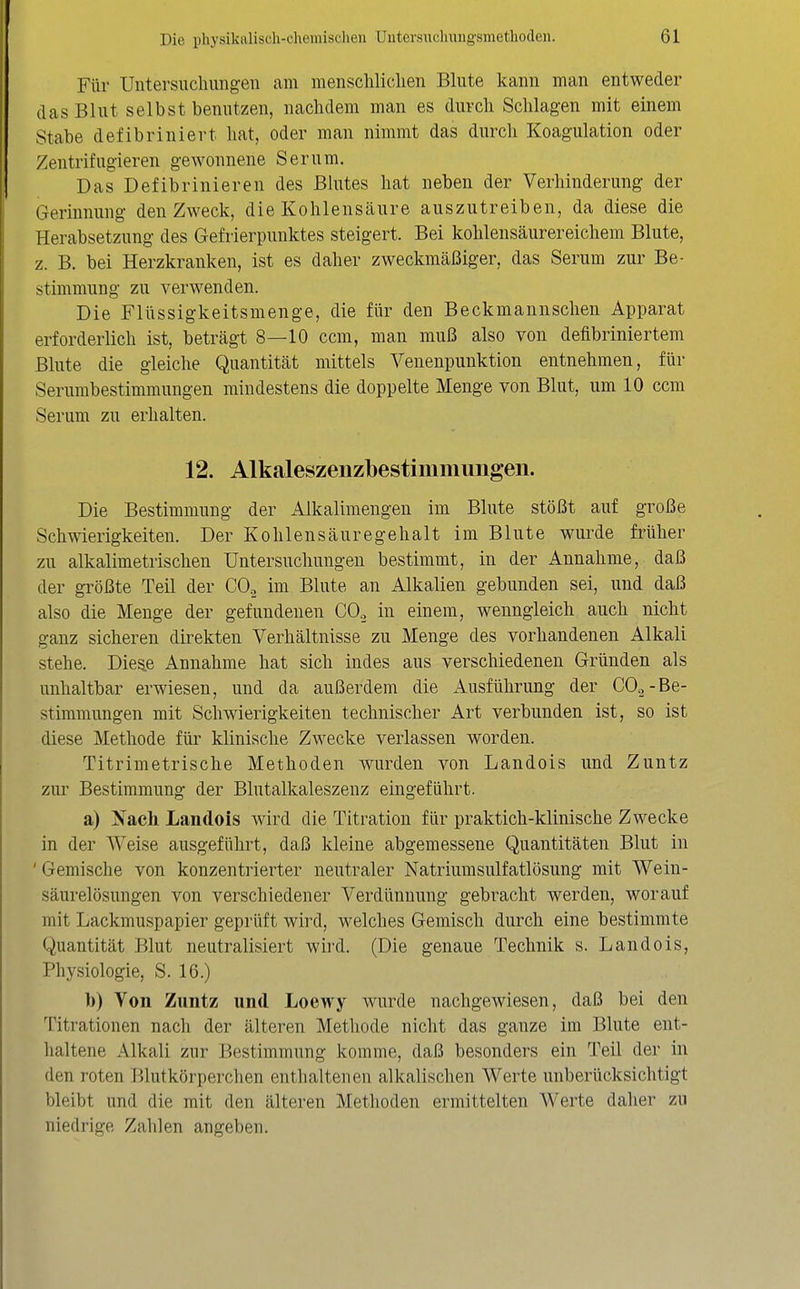 Für Untersiicliimgeu am menscliliclien Blute kann man entweder das Blut selbst benutzen, nachdem man es durch Schlagen mit einem Stabe defibriniert hat, oder man nimmt das durch Koagulation oder Zentrifugieren gewonnene Serum. Das Defibrinieren des Blutes hat neben der Verhinderung der Gerinnung den Zweck, dieKohlensäure auszutreiben, da diese die Herabsetzung des Gefrierpunktes steigert. Bei kohlensäurereichem Blute, z. B. bei Herzkranken, ist es daher zweckmäßiger, das Serum zur Be- stimmung zu verwenden. Die Flüssigkeitsmenge, die für den Beckmannschen Apparat erforderlich ist, beträgt 8—10 ccm, man muß also von defibriniertem Blute die gleiche Quantität mittels Venenpunktion entnehmen, für Serumbestimmungen mindestens die doppelte Menge von Blut, um 10 ccm Serum zu erhalten. 12. Alkaleszenzbestimmungen. Die Bestimmung der Alkalimengen im Blute stößt auf große Schwierigkeiten. Der Kohlensäuregehalt im Blute wurde früher zu alkalimetrischen Untersuchungen bestimmt, in der Annahme, daß der gi'ößte Teil der COg im Blute an Alkalien gebunden sei, und daß also die Menge der gefundenen CO.. in einem, wenngleich auch nicht ganz sicheren direkten Verhältnisse zu Menge des vorhandenen Alkali stehe. Die^e Annahme hat sich indes aus verschiedenen Gründen als unhaltbar erwiesen, und da außerdem die Ausführung der CO«-Be- stimmungen mit Schwierigkeiten technischer Art verbunden ist, so ist diese Methode für klinische Zwecke verlassen worden. Titrimetrische Methoden wurden von Landois und Zuntz zur Bestimmung der Blutalkaleszenz eingeführt. a) Nach Landois wird die Titration für praktich-klinische Zwecke in der Weise ausgeführt, daß kleine abgemessene Quantitäten Blut in ' Gemische von konzentrierter neutraler Natriumsulfatlösung mit Wein- säurelösungen von verschiedener Verdünnung gebracht werden, worauf mit Lackmuspapier geprüft wird, welches Gemisch durch eine bestimmte Quantität Blut neutralisiert wird. (Die genaue Technik s. Landois, Physiologie, S. 16.) l)) Von Zuntz und Loewy wurde nachgewiesen, daß bei den Titrationen nach der älteren Methode nicht das ganze im Blute ent- haltene Alkali zur Bestimmung komme, daß besonders ein Teil der in den roten Blutkörperchen enthaltenen alkalischen Werte unberücksichtigt bleibt und die mit den älteren Methoden ermittelten Werte daher zu niedrige Zahlen angeben.