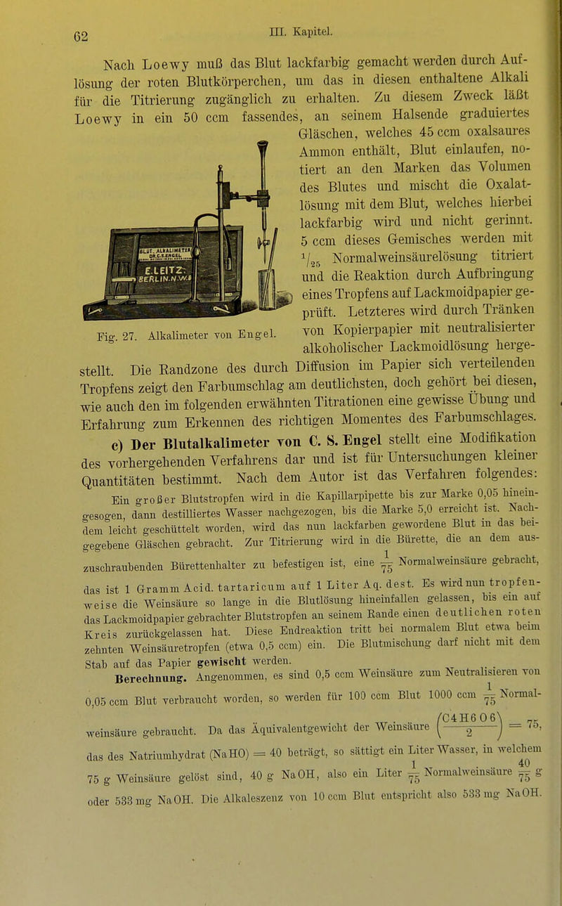 Fig. 27. Alkalimeter von Engel. Nach Loewy muß das Blut lackfarbig gemacht werden durch Auf- lösung der roten Blutkörperchen, um das in diesen enthaltene Alkali für die Titrierung zugänglich zu erhalten. Zu diesem Zweck läßt Loewy in ein 50 ccm fassendes, an seinem Halsende graduiertes Gläschen, welches 45 ccm oxalsaures Ammon enthält, Blut einlaufen, no- tiert an den Marken das Volumen des Blutes und mischt die Oxalat- lösung mit dem Blut, welches hierbei lackfarbig wird und nicht gerinnt. 5 ccm dieses Gemisches werden mit 1/25 Normalweinsäurelösung titriert und die Reaktion durch Aufbringung eines Tropfens auf Lackmoidpapier ge- prüft. Letzteres wird durch Tränken von Kopierpapier mit neutralisierter alkoholischer Lackmoidlösung herge- stellt Die Kandzone des durch Diffusion im Papier sich verteüenden Tropfens zeigt den Farbumschlag am deutlichsten, doch gehört bei diesen, wie auch den im folgenden erwähnten Titrationen eine gewisse Übung und Erfahrung zum Erkennen des richtigen Momentes des Farbumschlages. c) »er Blutalkalimeter yoii C. S. Engel stellt eine Modifikation des vorhergehenden Verfahrens dar und ist für Untersuchungen kleiner Quantitäten bestimmt. Nach dem Autor ist das Verfahren folgendes: Ein großer Blutstropfen wird in die KapiUarpipette bis zur Marke 0,05 Mneiu- cesogen, dann destilliertes Wasser nachgezogen, bis die Marke 5,0 erreicht ist Nach- dem leicht geschüttelt worden, wird das nun lackfarhen gewordene Blut in das bei- gegebene Gläschen gebracht. Zur Titrierung wird in die Bürette, die an dem aus- zuschraubenden Bürettenhalter zu befestigen ist, eine ^ Normalweinsäure gebracht, das ist 1 Gramm Acid. tartaricum auf 1 Liter Aq. dest. Es wird nun tropfen- weise die Weinsäure so lange in die Blutlösung hineinfaUen gelassen, bis ein auf das Lackmoidpapier gebrachter Blutstropfen an seinem Rande einen deutlichen roten Kreis ziu-ückgelassen hat. Diese Endreaktion tritt bei normalem Blut etwa beim zehnten Weinsäuretropfen (etwa 0,5 ccm) ein. Die Blutmischung darf nicht mit dem Stab auf das Papier gewischt werden. Berechnung. Angenommen, es sind 0,5 ccm Weinsäure zum Neutralisieren von 0 05 ccm Blut verbraucht worden, so werden für 100 ccm Blut 1000 ccm ^ C4H606 Normal- = 75. Weinsäure gebraucht. Da das Äquivaleutgewicht der Weinsäure ^ ^ das des Natriumhydrat (NaHO) = 40 beträgt, so sättigt ein Liter Wasser, in welchem 1 . 40 75 g Weinsäure gelöst sind, 40 g Na OH, also ein Liter ^ Normalweinsäure ^ g oder 533 mg NaOH. Die Alkaleszenz von 10 ccm Blut entspricht also 638 mg NaOH.