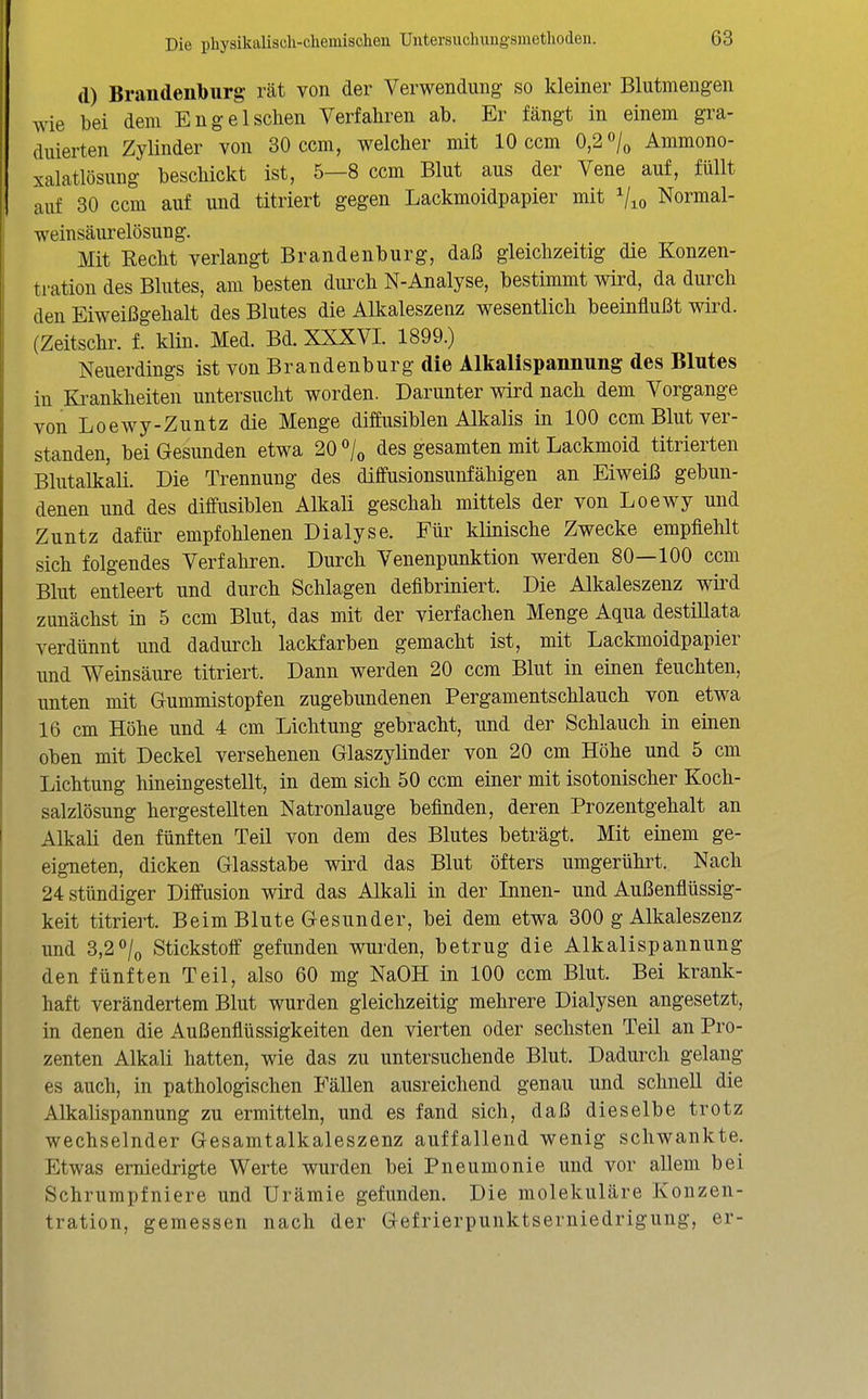 d) Brandenburg vU von der Verwendung so kleiner Blutmengen wie bei dem Eng eischen Verfahren ab. Er fängt in einem gra- duierten Zylinder von 80 ccm, welcher mit 10 ccm 0,2 «/o Ammono- xalatlösung beschickt ist, 5—8 ccm Blut aus der Vene auf, füllt auf 30 ccm auf und titriert gegen Lackmoidpapier mit Vio Normal- weinsäurelösung. Mit Recht verlangt Brandenburg, daß gleichzeitig die Konzen- tration des Blutes, am besten dmxh N-Analyse, bestimmt wird, da durch den Eiweißgehalt des Blutes die Alkaleszenz wesentlich beeinflußt wird. (Zeitschr. f. klin. Med. Bd. XXXVI. 1899.) Neuerdings ist von Brandenburg die Alkalispannung des Blutes in Ki-ankheiten untersucht worden. Darunter wird nach dem Vorgange von Loewy-Zuntz die Menge diffusiblen Alkalis in 100 ccm Blut ver- standen, bei Gesunden etwa 20 /o des gesamten mit Lackmoid titrierten Blutalkali. Die Trennung des diffusionsunfähigen an Eiweiß gebun- denen und des diffusiblen Alkali geschah mittels der von Loewy und Zuntz dafür empfohlenen Dialyse. Für klinische Zwecke empfiehlt sich folgendes Verfahren. Durch Venenpunktion werden 80—100 ccm Blut entleert und durch Schlagen defibriniert. Die Alkaleszenz wii'd zunächst in 5 ccm Blut, das mit der vierfachen Menge Aqua destillata verdünnt und dadurch lackfarben gemacht ist, mit Lackmoidpapier und Weinsäure titriert. Dann werden 20 ccm Blut in einen feuchten, unten mit Gummistopfen zugebundenen Pergamentschlauch von etwa 16 cm Höhe und 4 cm Lichtung gebracht, und der Schlauch in einen oben mit Deckel versehenen Glaszylinder von 20 cm Höhe und 5 cm Lichtung hineingestellt, in dem sich 50 ccm einer mit isotonischer Koch- salzlösung hergestellten Natronlauge befinden, deren Prozentgehalt an Alkali den fünften Teil von dem des Blutes beträgt. Mit einem ge- eigneten, dicken Glasstabe wii^d das Blut öfters umgerührt. Nach 24 stündiger Diffusion wird das Alkali in der Innen- und Außenflüssig- keit titriert. Beim Blute Gesunder, bei dem etwa 300 g Alkaleszenz und 3,2«»/o Stickstoff gefunden wurden, betrug die Alkalispannung den fünften Teil, also 60 mg NaOH in 100 ccm Blut. Bei krank- haft verändertem Blut wurden gleichzeitig mehrere Dialysen angesetzt, in denen die Außenflüssigkeiten den vierten oder sechsten Teil an Pro- zenten Alkali hatten, wie das zu untersuchende Blut. Dadurch gelang es auch, in pathologischen Fällen ausreichend genau und schnell die Alkalispannung zu ermitteln, und es fand sich, daß dieselbe trotz wechselnder Gesamtalkaleszenz auffallend wenig schwankte. Etwas erniedrigte Werte wurden bei Pneumonie und vor allem bei Schrumpfniere und Urämie gefunden. Die molekuläre Konzen- tration, gemessen nach der Gefrierpunktserniedrigung, er-