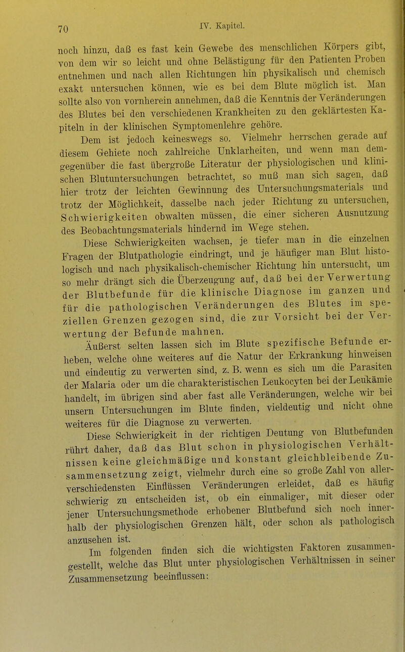 nocli hinzu, daß es fast kein Gewebe des menschlichen Körpers gibt, von dem wir so leicht und ohne Belästigung für den Patienten Proben entnehmen und nach allen Richtungen hin physikalisch und chemisch exakt untersuchen können, wie es bei dem Blute möglich ist. Man sollte also von vornherein annehmen, daß die Kenntnis der Veränderungen des Blutes bei den verschiedenen Krankheiten zu den geklärtesten Ka- piteln in der klinischen Symptomenlehre gehöre. Dem ist jedoch keineswegs so. Vielmehr herrschen gerade auf diesem Gebiete noch zahlreiche Unklarheiten, und wenn man dem- gegenüber die fast übergroße Literatur der physiologischen und klini- schen Blutuntersuchungen betrachtet, so muß man sich sagen, daß hier trotz der leichten Gewinnung des Untersuchungsmaterials und trotz der Möglichkeit, dasselbe nach jeder Richtung zu untersuchen, Schwierigkeiten obwalten müssen, die einer sicheren Ausnutzung des Beobachtungsmaterials hindernd im Wege stehen. Diese Schwierigkeiten wachsen, je tiefer man in die einzelnen Fragen der Blutpathologie eindringt, und je häufiger man Blut histo- logisch und nach physikalisch-chemischer Richtung hin untersucht, um so mehr di^ängt sich die Überzeugung auf, daß bei der Verwertung der Blutbefunde für die klinische Diagnose im ganzen und für die pathologischen Veränderungen des Blutes im spe- ziellen Grenzen gezogen sind, die zur Vorsicht bei der Ver- wertung der Befunde mahnen. Äußerst selten lassen sich im Blute spezifische Befunde er- heben, welche ohne weiteres auf die Natur der Erkrankung hinweisen und eindeutig zu verwerten sind, z. B. wenn es sich um die Parasiten der Malaria oder um die charakteristischen Leukocyten bei der Leukämie handelt, im übrigen sind aber fast alle Veränderungen, welche wk bei unsern Untersuchungen im Blute finden, vieldeutig und nicht ohne weiteres für die Diagnose zu verwerten. Diese Schwierigkeit in der richtigen Deutung von Blutbefunden rührt daher, daß das Blut schon in physiologischen Verhält- nissen keine gleichmäßige und konstant gleichbleibende Zu- sammensetzung zeigt, vielmehr durch eine so große Zahl von aller- verschiedensten Einflüssen Veränderungen erleidet, daß es häufig schwierig zu entscheiden ist, ob ein einmaliger, mit dieser oder jener Untersuchungsmethode erhobener Blutbefund sich noch inner- halb der physiologischen Grenzen hält, oder schon als pathologisch anzusehen ist. Im folgenden finden sich die wichtigsten Faktoren zusammen- gestellt, welche das Blut unter physiologischen Verhältnissen in seiner Zusammensetzung beeinflussen: