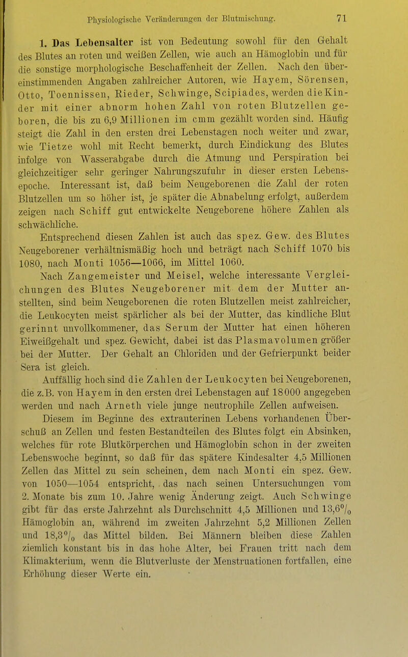 1. Das Lebensalter ist von Bedeutung sowohl für den Gelialt des Blutes an roten und weißen Zellen, wie auch an Hämoglobin und für die sonstige morphologische Beschaffenheit der Zellen. Nach den über- einstimmenden Angaben zahh^eicher Autoren, wie Hayem, Sörensen, Otto, Toennissen, Rieder, Schwinge, Scipiades, werden dieKin- der mit einer abnorm hohen Zahl von roten Blutzellen ge- boren, die bis zu 6,9 Millionen im cmm gezählt worden sind. Häufig steigt die Zahl in den ersten drei Lebenstagen noch weiter und zwar, wie Tietze wohl mit Eecht bemerkt, durch Eindickung des Blutes infolge von Wasserabgabe durch die Atmung und Perspiration bei gleichzeitiger sehr geringer Nahrungszufuhr in dieser ersten Lebens- epoche. Interessant ist, daß beim Neugeborenen die Zahl der roten Blutzellen um so höher ist, je später die Abnabelung erfolgt, außerdem zeigen nach Schiff gut entwickelte Neugeborene höhere Zahlen als schwächliche. Entsprechend diesen Zahlen ist auch das spez. Gew. des Blutes Neugeborener verhältnismäßig hoch und beträgt nach Schiff 1070 bis 1080, nach Monti 1056—1066, im Mittel 1060. Nach Zangemeister und Meisel, welche interessante Verglei- chungen des Blutes Neugeborener mit dem der Mutter an- stellten, sind beim Neugeborenen die roten Blutzellen meist zahlreicher, die Leukocyten meist spärlicher als bei der Mutter, das kindliche Blut gerinnt unvollkommener, das Serum der Mutter hat einen höheren Eiweißgehalt und spez. Gewicht, dabei ist das Plasmavolumen größer bei der Mutter. Der Gehalt an Chloriden und der Gefrierpunkt beider Sera ist gleich. Auffällig hoch sind die Zahlen der Leukocyten bei Neugeborenen, die z.B. von Hayem in den ersten drei Lebenstagen auf 18000 angegeben werden und nach Arneth viele junge neutrophile Zellen aufweisen. Diesem im Beginne des extrauterinen Lebens vorhandenen Über- schuß an Zellen und festen Bestandteilen des Blutes folgt ein Absinken, welches für rote Blutkörperchen und Hämoglobin schon in der zweiten Lebenswoche beginnt, so daß für das spätere Kindesalter 4,5 Millionen Zellen das Mittel zu sein scheinen, dem nach Monti ein spez. Gew. von 1050—1054 entspricht, . das nach seinen Untersuchungen vom 2. Monate bis zum 10. Jahre wenig Änderung zeigt. Auch Schwinge gibt für das erste Jahrzehnt als Durchschnitt 4,5 Millionen und 13,6°/(, Hämoglobin an, während im zweiten Jahrzehnt 5,2 Millionen Zellen und 18,3°/o das Mittel bilden. Bei Männern bleiben diese Zahlen ziemlich konstant bis in das hohe Alter, bei Frauen tritt nach dem Klimakterium, wenn die Blutverluste der Menstruationen fortfallen, eine Erhöhung dieser Werte ein.