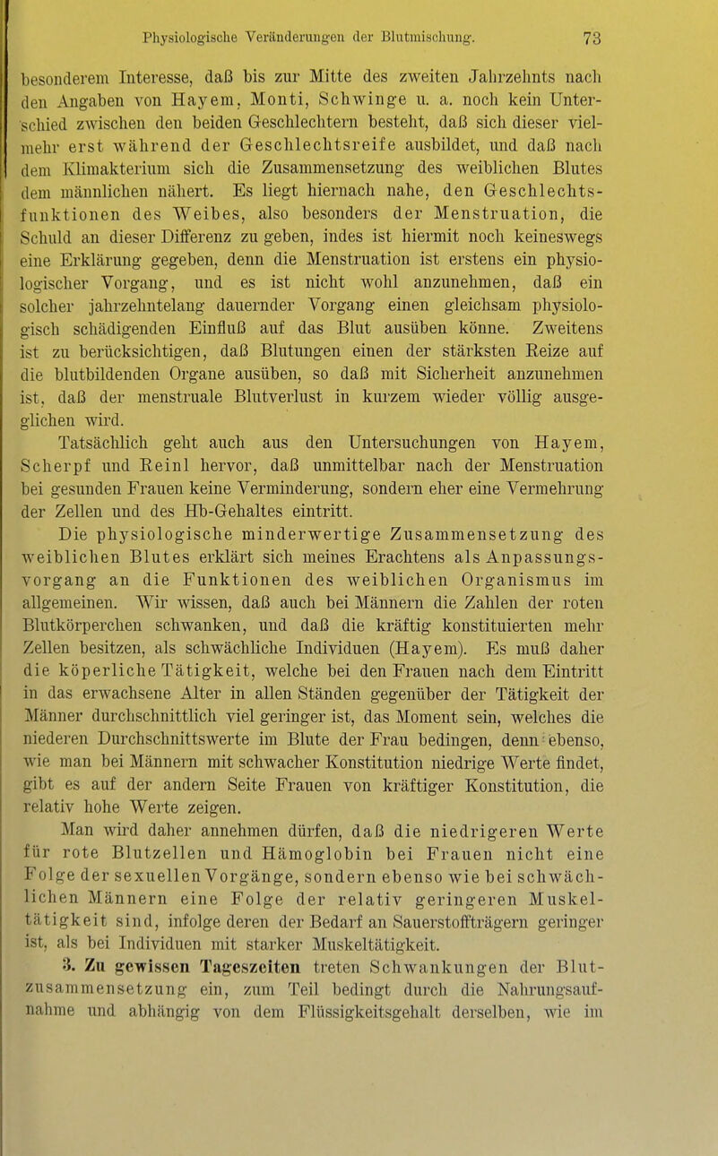 besonderem Interesse, daß bis zur Mitte des zweiten Jahrzehnts nach den Angaben von Hayem, Monti, Schwinge u. a. noch kein Unter- schied zwischen den beiden Geschlechtern besteht, daß sich dieser viel- mehr erst während der Geschlechtsreife ausbildet, und daß nach dem Klimakterium sich die Zusammensetzung des weiblichen Blutes dem männlichen nähert. Es liegt hiernach nahe, den Geschlechts- fnnktionen des Weibes, also besonders der Menstruation, die Schuld an dieser Differenz zu geben, indes ist hiermit noch keineswegs eine Erklärung gegeben, denn die Menstruation ist erstens ein physio- logischer Vorgang, und es ist nicht wohl anzunehmen, daß ein solcher jahrzehntelang dauernder Vorgang einen gleichsam physiolo- gisch schädigenden Einfluß auf das Blut ausüben könne. Zweitens ist zu berücksichtigen, daß Blutungen einen der stärksten Reize auf die blutbildenden Organe ausüben, so daß mit Sicherheit anzunehmen ist, daß der menstruale Blutverlust in kurzem wieder völlig ausge- glichen wird. Tatsächlich geht auch aus den Untersuchungen von Hayem, Scherpf und Eeinl hervor, daß unmittelbar nach der Menstruation bei gesunden Frauen keine Verminderung, sondern eher eine Vermehrung der Zellen und des Hb-Gehaltes eintritt. Die physiologische minderwertige Zusammensetzung des weiblichen Blutes erklärt sich meines Erachtens als Anpassungs- vorgang an die Funktionen des weiblichen Organismus im allgemeinen. Wir wissen, daß auch bei Männern die Zahlen der roten Blutkörperchen schwanken, und daß die kräftig konstituierten mehr Zellen besitzen, als schwächliche Individuen (Hayem). Es muß daher die köperliche Tätigkeit, welche bei den Frauen nach dem Eintritt in das erwachsene Alter in allen Ständen gegenüber der Tätigkeit der Männer durchschnittlich viel geringer ist, das Moment sein, welches die niederen Durchschnittswerte im Blute der Frau bedingen, denn ■ iebenso, wie man bei Männern mit schwacher Konstitution niedrige Werte findet, gibt es auf der andern Seite Frauen von kräftiger Konstitution, die relativ hohe Werte zeigen. Man wird daher annehmen dürfen, daß die niedrigeren Werte für rote Blutzellen und Hämoglobin bei Frauen nicht eine Folge der sexuellen Vorgänge, sondern ebenso wie bei schwäch- lichen Männern eine Folge der relativ geringeren Muskel- tätigkeit sind, infolge deren der Bedarf an Sauerstoffträgern geringer ist, als bei Individuen mit starker Muskeltätigkeit. 3. Zu gewissen Tageszeiten treten Schwankungen der Blut- zusammensetzung ein, zum Teil bedingt durch die Nahrungsauf- nahme und abhängig von dem Flüssigkeitsgehalt derselben, wie im