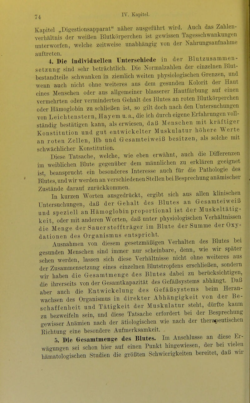 ij!^ IV. Kapitel. Kapitel „Digestionsapparat näher ausgeführt wird. Auch das Zahlen- verhältnis der weißen Blutkörperchen ist gewissen Tagesschwankungen unterworfen, welche zeitweise unabhängig von der Nahrungsaufnahme 4. Die individuellen Unterschiede in der Blutzusammen- setzung sind sehr beträchtlich. Die Normalzahlen der einzelnen Blut- bestandteile schwanken in ziemlich weiten physiologischen Grenzen, und wenn auch nicht ohne weiteres aus dem gesunden Kolorit der Haut eines Menschen oder aus allgemeiner blasserer Hautfärbung auf einen vermehrten oder verminderten Gehalt des Blutes an roten Blutkörperchen oder Hämoglobin zu schließen ist, so gilt doch nach den Untersuchungen von Leichtenstern, Hayem u. a., die ich durch eigene Erfahrungen voU- ständig bestätigen kann, als erwiesen, daß Menschen mit kräftiger Konstitution und gut entwickelter Muskulatur höhere Werte an roten Zellen, Hb und Gesamteiweiß besitzen, als solche mit schwächlicher Konstitution. Diese Tatsache, welche, wie eben erwähnt, auch die Differenzen im weiblichen Blute gegenüber dem männlichen zu erklären geeignet ist beansprucht ein besonderes Interesse auch für die Pathologie des Blutes, und wir werden an verschiedenen Stellen bei Besprechung anämischer Zustände darauf zurückkommen. In kurzen Worten ausgedrückt, ergibt sich aus allen klinischen Untersuchungen, daß der Gehalt des Blutes an Gesamteiweiß und spezieU an Hämoglobin proportional ist der Muskeltatig- keit oder mit anderen Worten, daß unter physiologischen Verhältnissen die Menge der Sauer stoff träger im Blute der Summe der Oxy- dationen des Organismus entspricht. Ausnahmen von diesem gesetzmäßigen Verhalten des Blutes bei gesunden Menschen sind immer nur scheinbare, denn, wie wir später sehen werden, lassen sich diese Verhältnisse nicht ohne weiteres aus der Zusammensetzung eines einzelnen Blutstropfens erschließen, sondern wir haben die Gesamtmenge des Blutes dabei zu berücksichtigen, die ihrerseits von der Gesamtkapazität des Gefäßsystems abhängt. Daß aber auch die Entwickelung des Gefäßsystems beim Heran- wachsen des Organismus in direkter Abhängigkeit von der Be- schaffenheit und Tätigkeit der Muskulatur steht, dürfte kaum zu bezweifeln sein, und diese Tatsache erfordert bei der Besprechung gewisser Anämien nach der ätiologischen wie nach der therapeutischen Kichtung eine besondere Aufmerksamkeit. 5 Die Gesamtmenge des Blutes. Im Anschlüsse an diese Er- wägungen sei schon hier auf einen Punkt hingewiesen, der bei vielen hämatologischen Studien die größten Schwierigkeiten bereitet, daß wir