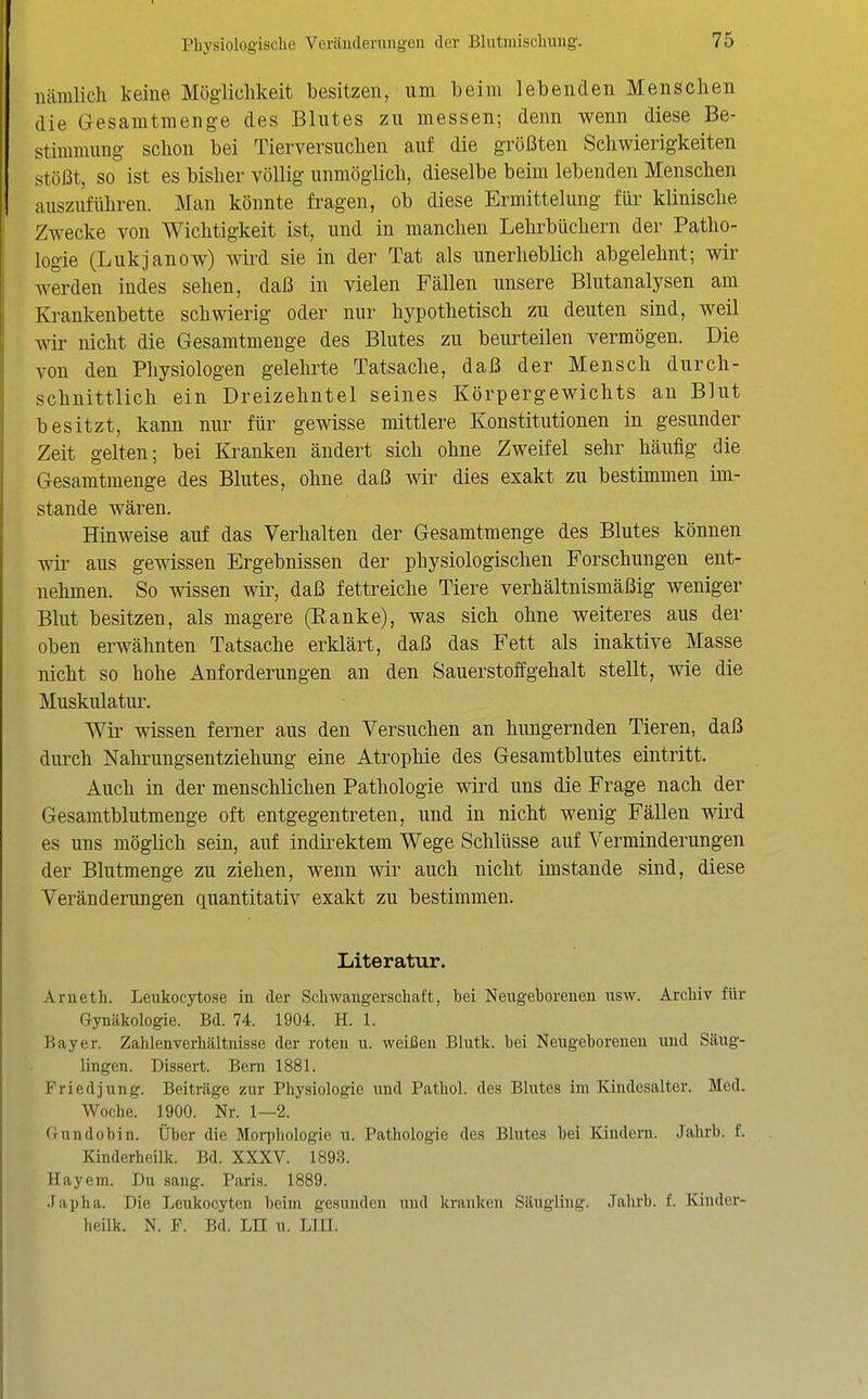 nämlich keine Möglichkeit besitzen, um beim lebenden Menschen die Gesamtmenge des Blutes zu messen; denn wenn diese Be- stimmung schon bei Tierversuchen auf die größten Schwierigkeiten stößt, so ist es bisher völlig unmöglich, dieselbe beim lebenden Menschen auszuführen. Man könnte fragen, ob diese Ermittelung für klinische Zwecke von Wichtigkeit ist, und in manchen Lehrbüchern der Patho- logie (Lukjanow) wird sie in der Tat als unerheblich abgelehnt; wir werden indes sehen, daß in vielen Fällen unsere Blutanalysen am Krankenbette schwierig oder nur hypothetisch zu deuten sind, weil wir nicht die Gesamtmenge des Blutes zu beurteilen vermögen. Die von den Physiologen gelehrte Tatsache, daß der Mensch durch- schnittlich ein Dreizehntel seines Körpergewichts an Blut besitzt, kann nur für gewisse mittlere Konstitutionen in gesunder Zeit gelten; bei Ki^anken ändert sich ohne Zweifel sehr häufig die Gesamtmenge des Blutes, ohne daß wir dies exakt zu bestimmen im- stande wären. Hinweise auf das Verhalten der Gesamtmenge des Blutes können wir aus gewissen Ergebnissen der physiologischen Forschungen ent- nehmen. So wissen wir, daß fettreiche Tiere verhältnismäßig weniger Blut besitzen, als magere (Eanke), was sich ohne weiteres aus der oben erwähnten Tatsache erklärt, daß das Fett als inaktive Masse nicht so hohe Anforderungen an den Sauerstoffgehalt stellt, wie die Muskulatur. Wir wissen ferner aus den Versuchen an hungernden Tieren, daß durch Nahrungsentziehung eine Atrophie des Gesamtblutes eintritt. Auch in der menschlichen Pathologie wird uns die Frage nach der Gesamtblutmenge oft entgegentreten, und in nicht wenig Fällen wird es uns möglich sein, auf indirektem Wege Schlüsse auf Verminderungen der Blutmenge zu ziehen, wenn wir auch nicht imstande sind, diese Veränderungen quantitativ exakt zu bestimmen. Literatur. Arueth. Leukocytose in der Schwangerschaft, bei Neugeborenen usw. Archiv für Gynäkologie. Bd. 74. 1904. H. 1. Bayer. Zahlenverhältnisse der roten u. \veißen Blutk. bei Neugeborenen und Säug- lingen. Dissert. Bern 1881. Friedjung. Beiträge zur Physiologie und Pathol. des Blutes im Kindesalter. Med. Woche. 1900. Nr. 1—2. (rundobin. Über die Morphologie u. Pathologie des Blutes bei Kindern. Jahrb. f. Kinderheilk. Bd. XXXV. 1893. Hayem. Du .sang. Paris. 1889. Japha. Die Leukocyten beim gesunden und kranken Säugling. Jahrb. f. Kinder- heilk. N. F. Bd. LH u. Lin.