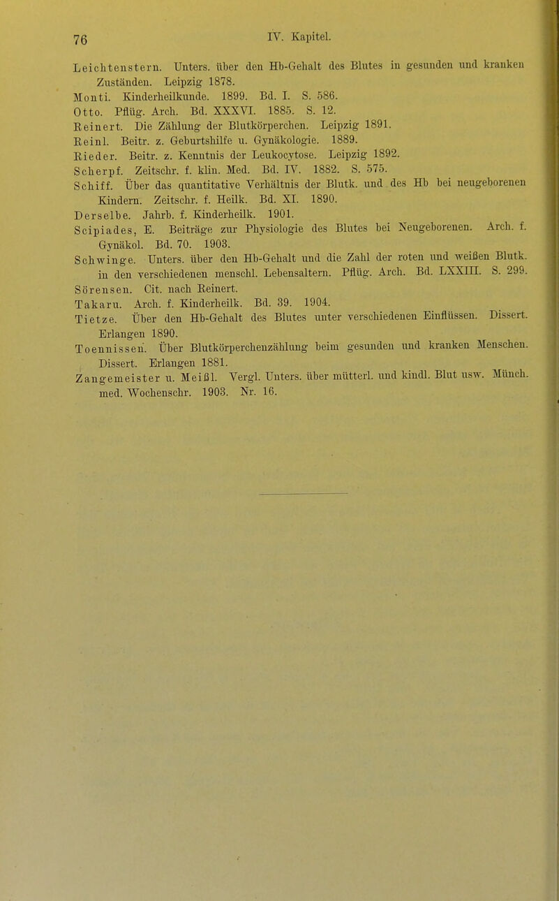 Leichten Stern. Unters, über den Hb-Gehalt des Blutes in gesunden und kranken Zuständen. Leipzig 1878. Monti. Kinderheilkunde. 1899. Bd. I. S. 586. Otto. Pflüg. Arch. Bd. XXXVI. 1885. S. 12. Eeinert. Die Zählung der Blutkörperchen. Leipzig 1891. Reinl. Beitr. z. Geburtshilfe u. Gynäkologie. 1889. Rieder. Beitr. z. Kenntnis der Leukocytose. Leipzig 1892. Scherpf. Zeitschi-, f. klin. Med. Bd. IV. 1882. S. 575. Schiff. Über das quantitative Verhältnis der Blutk. und des Hb bei neugeborenen Kindern. Zeitschr. f. Heük. Bd. XL 1890. Derselbe. Jahrb. f. Kinderheilk. 1901. Scipiades, E. Beiträge zui- Physiologie des Blutes bei Neugeborenen. Arch. f. Gynäkol. Bd. 70. 1903. Schwinge. Unters, über den Hb-Gehalt und die Zahl der roten und weißen Blutk. in den verschiedenen menschl. Lebensaltern. Pflüg. Arch. Bd. LXXIH. S. 299. Sörensen. Cit. nach Reinert. Takaru. Arch. f. Kinderheilk. Bd. 39. 1904. Tietze. Über den Hb-Gehalt des Blutes unter verschiedenen Einflüssen. Dissert. Erlangen 1890. Toenuisseh. Über Blutkörperchenzähluug beim gesunden und kranken Menschen. Dissert. Erlangen 1881. Zangemeister u. Meißl. Vergl. Unters, über mütterl. und kindl. Blut usw. Münch. med. Wochenschr. 1903. Nr. 16.