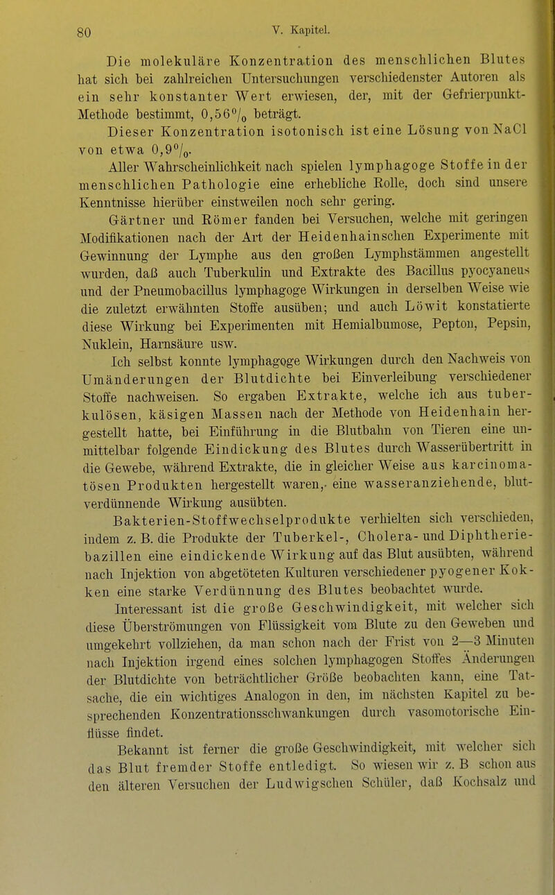 Die molekulare Konzentration des menscliliclien Blutes hat sich bei zahlreichen Untersuchungen verscliiedenster Autoren als ein sehr konstanter Wert erwiesen, der, mit der Gefrierpunkt- Methode bestimmt, 0,56/o beträgt. Dieser Konzentration isotonisch ist eine Lösung vonNaCl von etwa 0,9/<j. Aller Wahrscheinlichkeit nach spielen lymphagoge Stoffeinder menschlichen Pathologie eine erhebliche Rolle, doch sind unsere Kenntnisse hierüber einstweilen noch sehr gering. Gärtner und Römer fanden bei Versuchen, welche mit geringen Modifikationen nach der Art der Heidenhain sehen Experimente mit Gewinnung der Lymphe aus den großen Lymphstämmen angestellt wurden, daß auch Tuberkulin und Extrakte des Bacillus pyocyaneus und der Pneumobacillus lymphagoge Wirkungen in derselben Weise wie die zuletzt erwähnten Stoffe ausüben; und auch Löwit konstatierte diese Wirkung bei Experimenten mit Hemialbumose, Pepton, Pepsin, Nuklein, Harnsäure usw. Ich selbst konnte lymphagoge Wirkungen durch den Nachweis von Umänderungen der Blutdichte bei Einverleibung verschiedener Stoffe nachweisen. So ergaben Extrakte, welche ich aus tuber- kulösen, käsigen Massen nach der Methode von Heidenhain her- gestellt hatte, bei Einführung in die Blutbahn von Tieren eine un- mittelbar folgende Eindickung des Blutes durch Wasserübertritt in die Gewebe, während Extrakte, die in gleicher Weise aus karcinoma- tösen Produkten hergestellt waren,- eine wasseranziehende, blut- verdünnende Wii'kung ausübten. Bakterien-Stoffwechselprodukte verhielten sich verscliieden, indem z. B. die Produkte der Tuberkel-, Cholera-und Diphtherie- bazillen eine eindickende Wirkung auf das Blut ausübten, während nach Injektion von abgetöteten Kulturen verschiedener pyogener Kok- ken eine starke Verdünnung des Blutes beobachtet wiu'de. Interessant ist die große Geschwindigkeit, mit welcher sich diese Überströmungen von Flüssigkeit vom Blute zu den Geweben und umgekehrt vollziehen, da man schon nach der Frist von 2—3 Minuten nach Injektion irgend eines solchen lymphagogen Stoffes Änderungen der Blutdichte von beträchtlicher Größe beobachten kann, eine Tat- sache, die ein wichtiges Analogen in den, im nächsten Kapitel zu be- sprechenden Konzentrationsschwankungen durch vasomotorische Ein- flüsse findet. Bekannt ist ferner die große Geschwindigkeit, mit welcher sich das Blut fremder Stoffe entledigt. So wiesen wir z. B schon aus den älteren Versuchen der Ludwigsclien Schüler, daß Kochsalz und