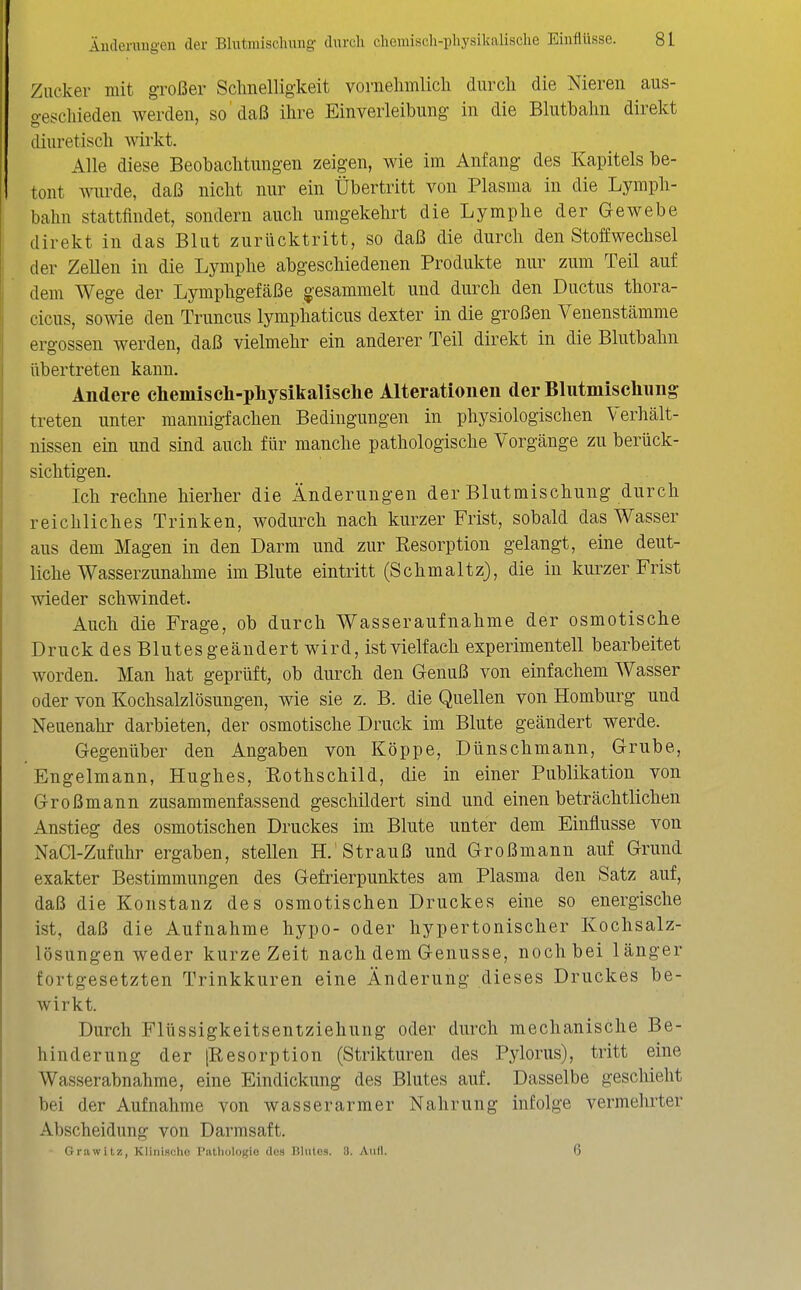 Zucker mit großer Schnelligkeit vornehmlich durch die Nieren aus- geschieden werden, so'daß ihre Einverleibung in die Blutbahn direkt diuretisch wirkt. Alle diese Beobachtungen zeigen, wie im Anfang des Kapitels be- tont wurde, daß nicht nur ein Übertritt von Plasma in die Lymph- bahn stattfindet, sondern auch umgekehrt die Lymphe der Gewebe direkt in das Blut zurücktritt, so daß die durch den Stoffwechsel der Zellen in die Lymphe abgeschiedenen Produkte nur zum Teil auf dem Wege der Lymphgefäße gesammelt und durch den Ductus thora- cicus, sowie den Truncus lymphaticus dexter in die großen Venenstämme ergossen werden, daß vielmehr ein anderer Teil direkt in die Blutbahn übertreten kann. Andere chemiscli-pliysikalisehe Alterationen der Blutmischung treten unter mannigfachen Bedingungen in physiologischen Verhält- nissen ein und sind auch für manche pathologische Vorgänge zu berück- sichtigen. Ich rechne hierher die Änderungen der Blutmischung durch reichliches Trinken, wodurch nach kurzer Frist, sobald das Wasser aus dem Magen in den Darm und zur Eesorption gelangt, eine deut- liche Wasserzunahme im Blute eintritt (Schmaltz), die in kurzer Frist wieder schwindet. Auch die Frage, ob durch Wasseraufnahme der osmotische Druck des Blutes geändert wird, ist vielfach experimentell bearbeitet worden. Man hat geprüft, ob durch den Genuß von einfachem Wasser oder von Kochsalzlösungen, wie sie z. B. die Quellen von Homburg und Neuenahr darbieten, der osmotische Druck im Blute geändert werde. Gegenüber den Angaben von Köppe, Dünschmann, Grube, Engelmann, Hughes, Rothschild, die in einer Publikation von Großmann zusammenfassend geschildert sind und einen beträchtlichen Anstieg des osmotischen Druckes im. Blute unter dem Einflüsse von NaCl-Zufuhr ergaben, stellen H.'Strauß und Großmann auf Grund exakter Bestimmungen des Gefrierpunktes am Plasma den Satz auf, daß die Konstanz des osmotischen Druckes eine so energische ist, daß die Aufnahme hypo- oder hypertonischer Kochsalz- lösungen weder kurze Zeit nach dem Genüsse, noch bei länger fortgesetzten Trinkkuren eine Änderung dieses Druckes be- wirkt. Durch Fltissigkeitsentziehung oder durch mechanische Be- hinderung der [Resorption (Strikturen des Pylorus), tritt eine Wasserabnahme, eine Eindickung des Blutes auf. Dasselbe geschieht bei der Aufnahme von wasserarmer Nahrung infolge vermehrter Abscheidung von Darmsaft. Orawitz, Klinische l'atliolo(;io (lus niiites. 3. Aull. 6