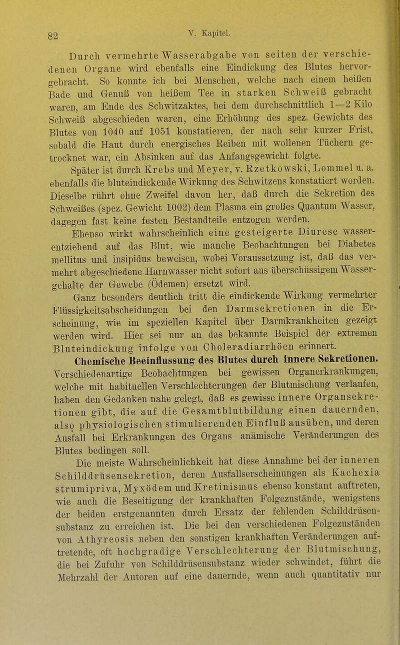 Diircli vermehrte AVasserabgabe von Seiten der verschie- denen Organe wird ebenfalls eine Eindickung des Blutes liervor- gebracbt. So konnte ich bei Menschen, welche nach einem heißen Bade und Genuß von heißem Tee in starken Schweiß gebracht waren, am Ende des Schwitzaktes, bei dem durchschnittlich 1—2 Kilo Schweiß abgeschieden waren, eine Erhöhung des spez. Gewichts des Blutes von 1040 auf 1051 konstatieren, der nach sehr kurzer Frist, sobald die Haut durch energisches Eeiben mit wollenen Tüchern ge- trocknet war, ein Absinken auf das Anfangsgewicht folgte. Später ist durch Krebs und Meyer, v. Ezetkowski, Lommel u. a. ebenfalls die bluteindickende Wirkung des Schwitzens konstatiert worden. Dieselbe rührt ohne Zweifel davon her, daß durch die Sekretion des Schweißes (spez. Gewicht 1002) dem Plasma ein großes Quantum Wasser, dagegen fast keine festen Bestandteile entzogen werden. Ebenso wirkt wahrscheinlich eine gesteigerte Diurese wasser- entziehend auf das Blut, wie manche Beobachtungen bei Diabetes mellitus und insipidus beweisen, wobei Voraussetzung ist, daß das ver- mehrt abgeschiedene Harnwasser nicht sofort aus überschüssigem Wasser- gehalte der Gewebe (Ödemen) ersetzt wird. Ganz besonders deutlich tritt die eindickende Wii^kung vermehi'ter Flüssigkeitsabscheidungen bei den Darmsekretionen in die Er- scheinung, wie im speziellen Kapitel über Darmkrankheiten gezeigt werden wird. Hier sei nur an das bekannte Beispiel der extremen Bluteindickung infolge von Choleradiarrhöen erinnert. Chemische Beeinflussung des Blutes durch innere Sekretionen. Verschiedenartige Beobachtungen bei gewissen Organerkrankungen, welche mit habituellen Verschlechterungen der Blutmischung verlaufen, haben den Gedanken nahe gelegt, daß es gewisse innere Organsekre- tionen gibt, die auf die Gesamtblutbildung einen dauernden, also physiologischen stimulierenden Einfluß ausüben, und deren Ausfall bei Erkrankungen des Organs anämische Veränderungen des Blutes bedingen soll. Die meiste Wahrscheinlichkeit hat diese Annahme bei der inneren Schilddrüsensekretion, deren Ausfallserscheinungen als Kachexia strumipriva, Myxödem und Kretinismus ebenso konstant auftreten, wie auch die Beseitigung der krankhaften Folgezustände, wenigstens der beiden erstgenannten durch Ersatz der fehlenden Schilddi'üseu- substanz zu erreichen ist. Die bei den verschiedenen Folgezuständen von Athyreosis neben den sonstigen krankhaften Veränderungen auf- tretende, oft hochgradige Verschlechterung der Blutmischung, die bei Zufuhr von Schilddrüsensubstanz wieder schwindet, führt die Mehrzahl der Autoren auf eine dauernde, wenn auch quantitativ niu-