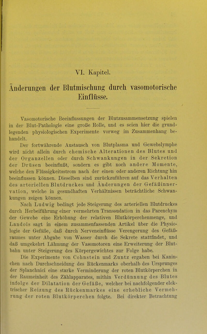 Änderimgen der Blutmischung durch vasomotorisclie Einflüsse. Vasomotorisclie Beeinflussungen der Blutzusammensetzung spielen in der Blut-Patliologie eine große Rolle, und es seien hier die grund- legenden physiologischen Experimente vorweg im Zusammenhang be- handelt. Der fortwährende Austausch von Blutplasma und Gewebslymphe wü'd nicht allein durch chemische Alterationen des Blutes und der Organzellen oder durch Schwankungen in der Sekretion der Drüsen beeinflußt, sondern es gibt noch andere Momente, welche den Flüssigkeitsstrom nach der einen oder anderen Richtung hin beeinflussen können. Dieselben sind zurückzuführen auf das Verhalten des arteriellen Blutdruckes und Änderungen der Gefäßinner- vation, welche in gesundhaften Verhältnissen beträchtliche Schwan- kungen zeigen können. Nach Ludwig bedingt jede Steigerung des arteriellen Blutdruckes durch Herbeiführung einer vermehrten Transsudation in das Parenchym der Gewebe eine Erhöhung der relativen Blutkörperchenmenge, und Landois sagt in einem zusammenfassenden Artikel über die Physio- logie der Gefäße, daß durch Nerveneinflüsse Verengerung des Gefäß- raumes imter Abgabe von Wasser durch die Sekrete stattfindet, und daß umgekehrt Lähmung der Vasomotoren eine Erweiterung der Blut- bahn unter Steigerung des Körpergewichtes zur Folge habe. Die Experimente von Cohnstein und Zuntz ergaben bei Kanin- chen nach Durchschneidung des Rückenmarks oberhalb des Ursprunges der Splanchnici eine starke Verminderung der roten Blutkörperchen in der Raumeinheit des Zählapparates, mithin Verdünnung des Blutes infolge der Dilatation der Gefäße, welcher bei nachfolgender elek- trischer Reizung des Rückenmarkes eine erhebliche Vermeh- rung der roten Blutkörperchen folgte. Bei direkter Betrachtung