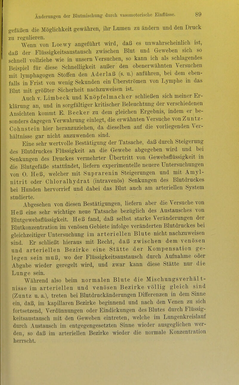 o-efäßen die Mögiichkeit gewäliren, ihr Lumen zu ändern und den Druck zu regulieren. Wenn von Loewy angeführt wird, daß es unwalirscheinlich ist, daß der Flüssigkeitsaustausch zwischen Blut und Geweben sich so schnell vollziehe wie in unsern Versuchen, so kann ich als schlagendes Beispiel für diese Schnelligkeit außer' den obenerwähnten Versuchen mit lymphagogen Stoffen den Aderlaß (s. u.) anführen, bei dem eben- falls in Frist von wenig Sekunden ein Überströmen von Lymphe in das Blut mit größter Sicherheit nachzuweisen ist. Auch V. Limbeck und Knöpfelmacher schließen sich meiner Er- klärung an, und in sorgfältiger kritischer Beleuchtung der verschiedenen Ansichten kommt E. Becker zu dem gleichen Ergebnis, indem er be- sonders dagegen Verwahrung einlegt, die erwähnten Versuche vonZuntz- Cohnstein hier heranzuziehen, da dieselben auf die vorliegenden Ver- hältnisse gar nicht anzuwenden, sind. Eine sehr wertvolle Bestätigung der Tatsache, daß durch Steigerung des Blutdruckes Flüssigkeit an die Gewebe abgegeben wird und bei Senkungen des Druckes vermehrter Übertritt von Gewebsflüssigkeit in die Blutgefäße stattfindet, liefern experimentelle neuere Untersuchungen von 0. Heß, welcher mit Suprarenin Steigerungen und mit Amyl- nitrit oder Chloralhydrat (intravenös) Senkungen des Blutdi^uckes bei Hunden hervorrief und dabei das Blut auch am arteriellen System studierte. Abgesehen von diesen Bestätigungen, liefern aber die Versuche von Heß eine sehr wichtige neue Tatsache bezüglich des Austausches von Blutgewebsflüssigkeit. Heß fand, daß selbst starke Veränderungen der Blutkonzentration im venösen Gebiete infolge veränderten Blutdruckes bei gleichzeitiger Untersuchung im arteriellen Blute nicht nachzuweisen sind. Er schließt hieraus mit Recht, daß zwischen dem venösen und arteriellen Bezirke eine Stätte der Kompensation ge- legen sein muß, wo der Flüssigkeitsaustausch durch Aufnahme oder Abgabe wieder geregelt wird, und zwar kann diese Stätte nur die Lunge sein. Während also beim normalen Blute die Mischungsverhält- nisse im arteriellen und venösen Bezirke völlig gleich sind (Zuntz u. a.), treten bei Blutdruckänderungen Differenzen in dem Sinne ein, daß, im kapillaren Bezirke beginnend und nach den Venen zu sich fortsetzend, Verdünnungen oder Eindickungen des Blutes durch Flüssig- keitsaustausch mit den Geweben eintreten, welche im Lungenkreislauf durch Austausch im entgegengesetzten Sinne wieder ausgeglichen wer- den, so daß im arteriellen Bezirke wieder die normale Konzentration herrscht.