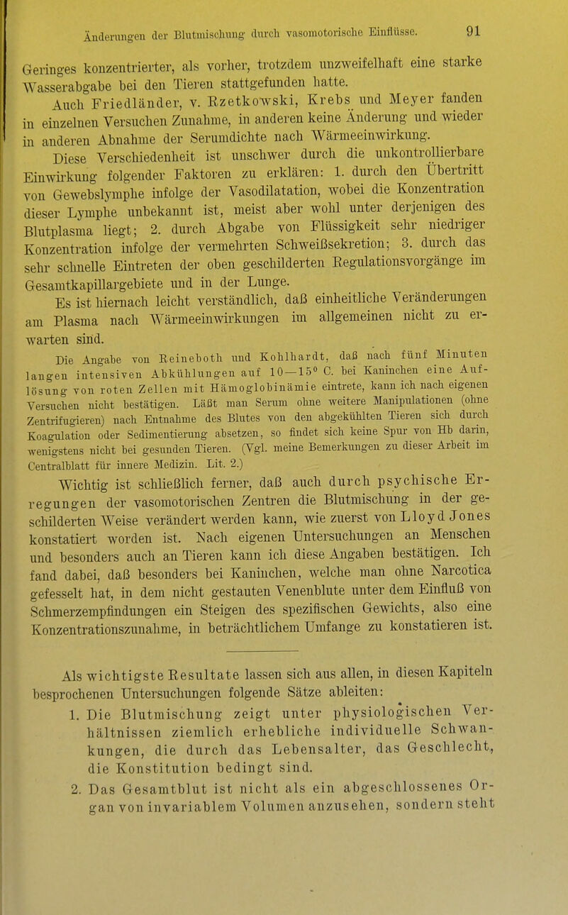 Geringes konzentrierter, als vorher, trotzdem unzweifelhaft eine starke Wasserabgabe bei den Tieren stattgefunden hatte. Auch Friedländer, v. Kzetkowski, Krebs und Meyer fanden in einzelnen Versuchen Zunahme, in anderen keine Änderung und wieder in anderen Abnahme der Serumdichte nach Wärmeeinwirkung. Diese Verschiedenheit ist unschwer durch die unkontrollierbare Einwü-kung folgender Faktoren zu erklären: 1. durch den Übertritt von Gewebslymphe infolge der Vasodilatation, wobei die Konzentration dieser Lymphe unbekannt ist, meist aber wohl unter derjenigen des Blutplasma liegt; 2. durch Abgabe von Flüssigkeit sehr niedriger Konzentration infolge der vermehrten Schweißsekretion; 3. durch das sehr schneUe Eintreten der oben geschilderten Eegulationsvorgänge im Gesamtkapillargebiete und in der Lunge. Es ist hiernach leicht verständlich, daß einheitliche Veränderungen am Plasma nach Wärmeeinwirkungen im allgemeinen nicht zu er- warten sind. Die Angabe von Eeineboth und Kohlhardt, daß nach fünf Minuten langen intensiven Abkühlungen auf 10-15» C. bei Kaninchen eine Auf- lösung von roten Zellen mit Hämoglobinämie eintrete, kann ich nach eigenen Versuchen nicht bestätigen. Läßt man Serum ohne weitere Manipulationen (ohne Zentrifugieren) nach Entnahme des Blutes von den abgekühlten Tieren sich durch Koagulation oder Sedimentierung absetzen, so findet sich keine Spur von Hb darin, wenigstens nicht bei gesunden Tieren. (Vgl. meine Bemerkungen zu dieser Arbeit im Centraiblatt für innere Medizin. Lit. 2.) Wichtig ist schließlich ferner, daß auch durch psychische Er- regungen der vasomotorischen Zentren die Blutmischung in der ge- schilderten Weise verändert werden kann, wie zuerst vonLloydJones konstatiert worden ist. Nach eigenen Untersuchungen an Menschen und besonders auch an Tieren kann ich diese Angaben bestätigen. Ich fand dabei, daß besonders bei Kaninchen, welche man ohne Narcotica gefesselt hat, in dem nicht gestauten Venenblute unter dem Einfluß von Schmerzempfindungen ein Steigen des spezifischen Gewichts, also eine Konzentrationszunahme, in beträchtlichem Umfange zu konstatieren ist. Als wichtigste Resultate lassen sich aus allen, in diesen Kapiteln besprochenen Untersuchungen folgende Sätze ableiten: 1. Die Blutmischung zeigt unter physiologischen Ver- hältnissen ziemlich erhebliche individuelle Schwan- kungen, die durch das Lebensalter, das Geschlecht,, die Konstitution bedingt sind. 2. Das Gesamtblut ist nicht als ein abgeschlossenes Or- gan von invariablem Volumen anzusehen, sondern steht