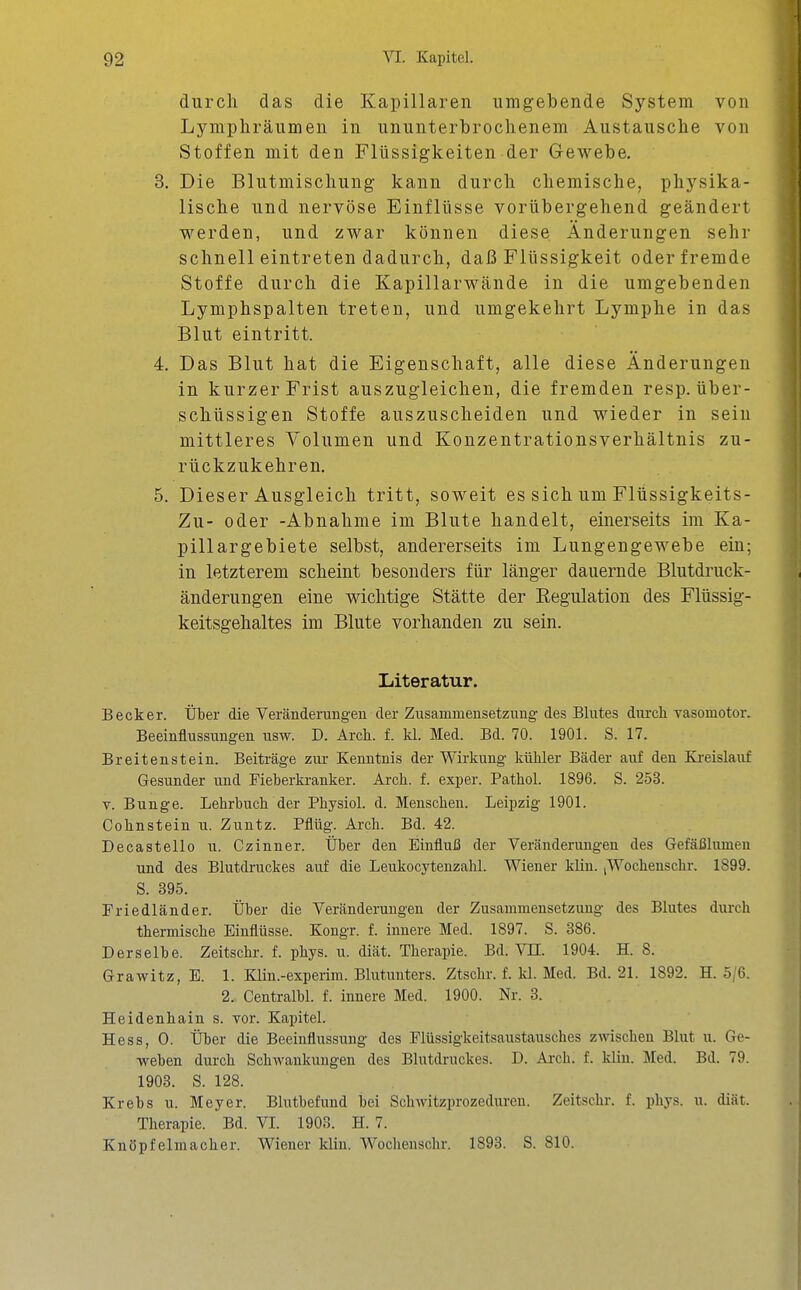 durch das die Kapillaren umgebende System von Lymphräumen in ununterbrochenem Austausche von Stoffen mit den Flüssigkeiten der Gewebe. 3. Die Blutmischung kann durch chemische, physika- lische und nervöse Einflüsse vorübergehend geändert werden, und zwar können diese Änderungen sehr schnell eintreten dadurch, daß Flüssigkeit oder fremde Stoffe durch die Kapillarwände in die umgebenden Lymphspalten treten, und umgekehrt Lymphe in das Blut eintritt. 4. Das Blut hat die Eigenschaft, alle diese Änderungen in kurzer Frist auszugleichen, die fremden resp. über- schüssigen Stoffe auszuscheiden und wieder in sein mittleres Volumen und Konzentrationsverhältnis zu- rückzukehren. 5. Dieser Ausgleich tritt, soweit es sich um Flüssigkeits- Zu- oder -Abnahme im Blute handelt, einerseits im Ka- pillargebiete selbst, andererseits im Lungengewebe ein; in letzterem scheint besonders für länger dauernde Blutdruck- änderungen eine wichtige Stätte der Regulation des Flüssig- keitsgehaltes im Blute vorhanden zu sein. Literatur. Becker. Über die Veränderungen der Zusammensetzung des Bhites durch vasomotor. Beeinflussungen usw. D. Arch. f. kl. Med. Bd. 70. 1901. S. 17. Breitenstein. Beiträge zur Kenntnis der Wirkung kühler Bäder auf den Ki-eislauf Gesunder und Fieberkranker. Arch. f. exper. Pathol. 1896. S. 253. V. Bunge. Lehrbuch der Physiol. d. Menschen. Leipzig 1901. Cohnstein u. Zuntz. Pflüg. Arch. Bd. 42. Decastello u. Czinner. Über den Einfluß der Veränderungen des Gefäßlumen und des Blutdruckes auf die Leukocytenzahl. Wiener klin. ,Wochenschr. 1899. S. 395. Friedländer. Über die Veränderungen der Zusammensetzung des Blutes durch thermische Einflüsse. Kongr. f. innere Med. 1897. S. 386. Derselbe. Zeitschr. f. phys. u. diät. Therapie. Bd. ^TI. 1904. H. 8. Grawitz, E. 1. Klin.-experim. Bhitunters. Ztschr. f. kl. Med. Bd. 21. 1892. H. 5/6. 2. Centralbl. f. innere Med. 1900. Nr. 3. Heidenhain s. vor. Kapitel. Hess, 0. Über die Beeinflussung des Flüssigkeitsaustausches zwischen Blut u. Ge- weben durch Schwankungen des Blutdi-uckes. D. Ai-ch. f. klin. Med. Bd. 79. 1903. S. 128. Krebs u. Meyer. Blixtbefund bei Schwitzprozeduren. Zeitschr. f. phys. u. diät. Therapie. Bd. VI. 1908. H. 7. Knöpfelmacher. Wiener klin. Wochenschr. 1893. S. 810.