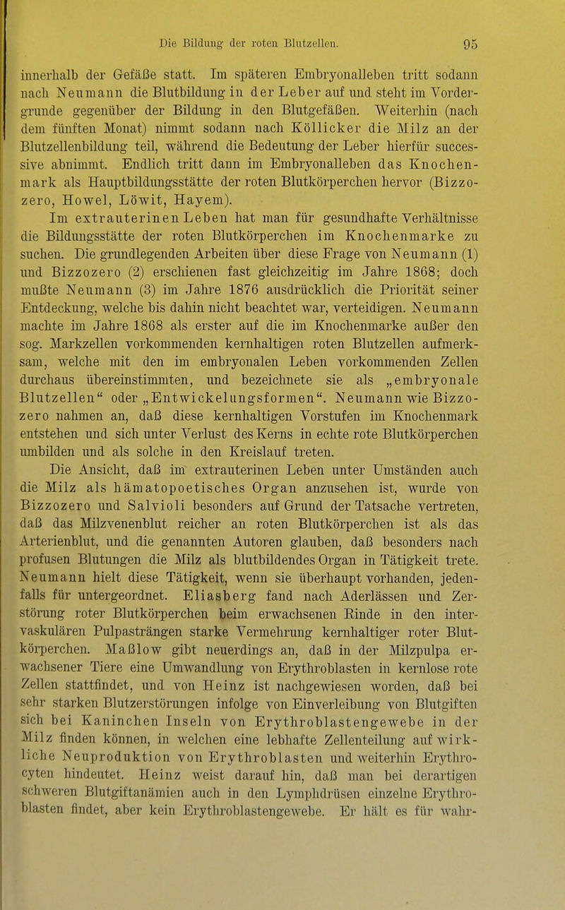 innerhalb der Gefäße statt. Im späteren Embryonalleben tritt sodann nach Neu mann die Bliitbildimg in der Leber auf und steht im Vorder- grunde gegenüber der Bildung in den Blutgefäßen. Weiterhin (nach dem fünften Monat) nimmt sodann nach Köllicker die Milz an der Blutzellenbildung teil, während die Bedeutung der Leber hierfür succes- sive abnimmt. Endlich tritt dann im Embryonalleben das Knochen- mark als Hauptbildungsstätte der roten Blutkörperchen hervor (Bizzo- zero, Howel, Löwit, Hayem). Im extrauterinen Leben hat man für gesundhafte Verhältnisse die Bildungsstätte der roten Blutkörperchen im Knochenmarke zu suchen. Die grundlegenden Arbeiten über diese Frage von Neumann (1) und Bizzozero (2) erschienen fast gleichzeitig im Jahre 1868; doch mußte Neumann (3) im Jahre 1876 ausdrücklich die Priorität seiner Entdeckung, welche bis dahin nicht beachtet war, verteidigen. Neumann machte im Jahre 1868 als erster auf die im Knochenmarke außer den sog. Markzellen vorkommenden kernhaltigen roten Blutzellen aufmerk- sam, welche mit den im embryonalen Leben vorkommenden Zellen durchaus übereinstimmten, und bezeichnete sie als „embryonale Blutzellen oder „Entwickelungsformen. Neumann wie Bizzo- zero nahmen an, daß diese kernhaltigen Vorstufen im Knochenmark entstehen und sich unter Verlust des Kerns in echte rote Blutkörperchen umbilden und als solche in den Kreislauf treten. Die Ansicht, daß im extrauterinen Leben unter Umständen auch die Milz als hämatopoetisches Organ anzusehen ist, wurde von Bizzozero und Salvioli besonders auf Grund der Tatsache vertreten, daß das Müzvenenblut reicher an roten Blutkörperchen ist als das Arterienblut, und die genannten Autoren glauben, daß besonders nach profusen Blutungen die Milz als blutbildendes Organ in Tätigkeit trete. Neumann hielt diese Tätigkeit, wenn sie überhaupt vorhanden, jeden- falls für untergeordnet. Eliasberg fand nach Aderlässen und Zer- störung roter Blutkörperchen beim erwachsenen Einde in den inter- vaskulären Pulpasträngen starke Vermehrung kernhaltiger roter Blut- körperchen. Maß low gibt neuerdings an, daß in der Milzpulpa er- wachsener Tiere eine Umwandlung von Erythroblasten in kernlose rote Zellen stattfindet, und von Heinz ist nachgewiesen worden, daß bei sehr starken Blutzerstörungen infolge von Einverleibung von Blutgiften sich bei Kaninchen Inseln von Erythroblastengewebe in der Milz finden können, in welchen eine lebhafte Zellenteilung auf wirk- liche Neuproduktion von Erythroblasten und weiterhin Erythro- cyteu hindeutet. Heinz weist darauf hin, daß man bei derartigen schweren Blutgiftanämien auch in den Lymphdrüsen einzelne Erythro- blasten findet, aber kein Erythroblastengewebe. Er hält es für wahr-