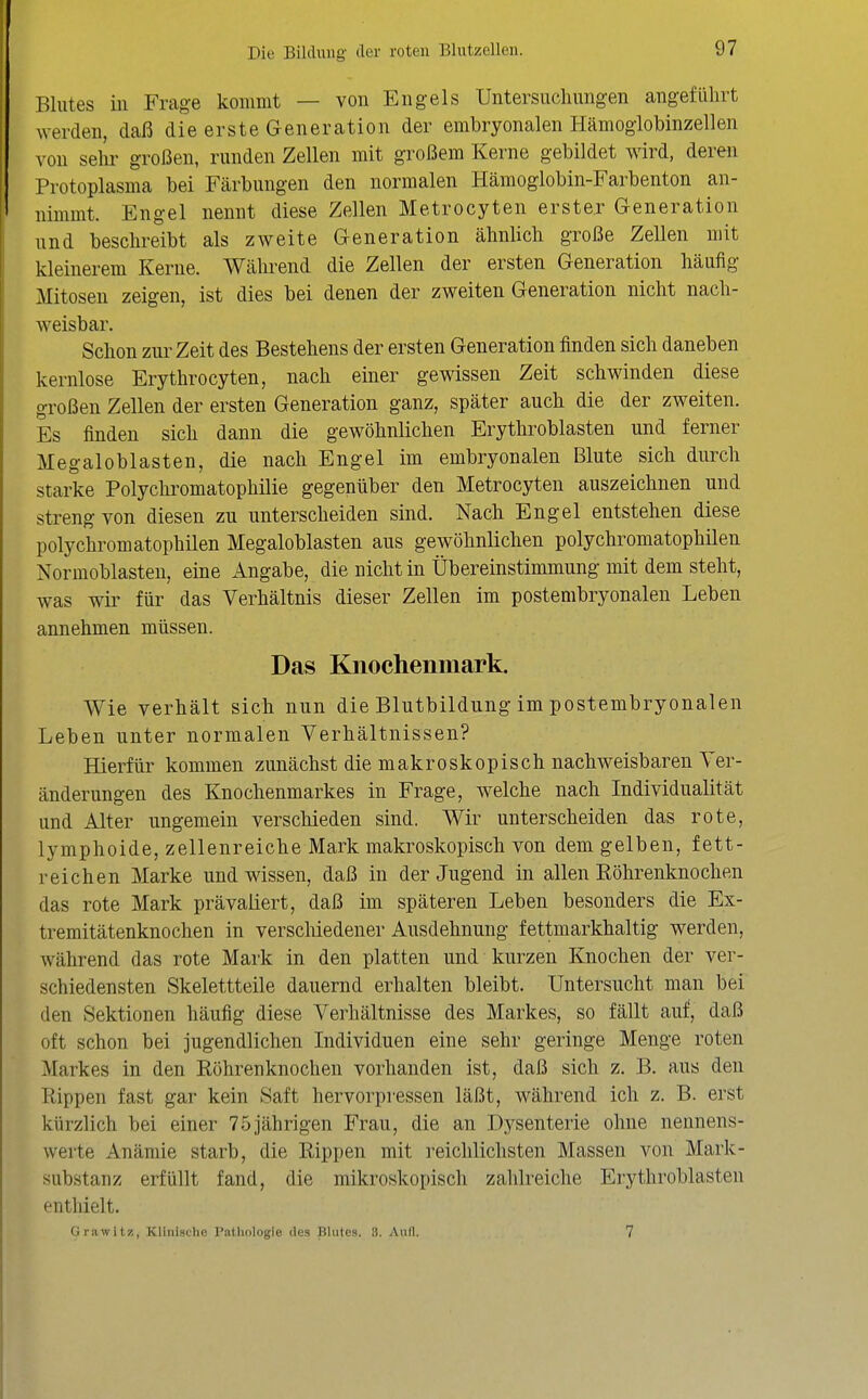 Blutes iii Frage kommt — von Engels Untersuchungen angeflilirt werden, daß die erste Generation der embryonalen Hämoglobinzellen von sehr großen, runden Zellen mit großem Kerne gebildet wird, deren Protoplasma bei Färbungen den normalen Hämoglobin-Farbenton an- nimmt. Engel nennt diese Zellen Metrocyten erster Generation und beschreibt als zweite Generation ähnlich große Zellen mit kleinerem Kerne. Während die Zellen der ersten Generation häufig Mitosen zeigen, ist dies bei denen der zweiten Generation nicht nach- weisbar. Schon zur Zeit des Bestehens der ersten Generation finden sich daneben kernlose Erythrocyten, nach einer gewissen Zeit schwinden diese großen Zellen der ersten Generation ganz, später auch die der zweiten. Es finden sich dann die gewöhnlichen Erythroblasten und ferner Megaloblasten, die nach Engel im embryonalen Blute sich durch starke Polychromatophilie gegenüber den Metrocyten auszeichnen und streng von diesen zu unterscheiden sind. Nach Engel entstehen diese polychromatophilen Megaloblasten aus gewöhnlichen polychromatophilen Normoblasten, eine Angabe, die nicht in Übereinstimmung mit dem steht, was wir für das Verhältnis dieser Zellen im postembryonalen Leben annehmen müssen. Das Knochenmark. Wie verhält sich nun die Blutbildung im postembryonalen Leben unter normalen Verhältnissen? Hierfür kommen zunächst die makroskopisch nachweisbaren Ver- änderungen des Knochenmarkes in Frage, welche nach Individualität und Alter ungemein verschieden sind. Wir unterscheiden das rote, lymphoide, zellenreiche Mark makroskopisch von dem gelben, fett- reichen Marke und wissen, daß in der Jugend in allen Röhrenknochen das rote Mark prävaliert, daß im späteren Leben besonders die Ex- tremitätenknochen in verscliiedener Ausdehnung fettmarkhaltig werden, während das rote Mark in den platten und kurzen Knochen der ver- schiedensten Skelettteile dauernd erhalten bleibt. Untersucht man bei den Sektionen häufig diese Verhältnisse des Markes, so fällt auf, daß oft schon bei jugendlichen Individuen eine sehr geringe Menge roten Markes in den Röhrenknochen vorhanden ist, daß sich z. B. aus den Rippen fast gar kein Saft hervorpressen läßt, während ich z. B. erst kürzlich bei einer 75jährigen Frau, die an Dysenterie ohne nennens- werte Anämie starb, die Rippen mit reichlichsten Massen von Mark- substanz erfüllt fand, die mikroskopisch zahlreiche Erythroblasten enthielt. firawitz, Klinische l'atlKilogie des Bliilps. :!. Aull. 7