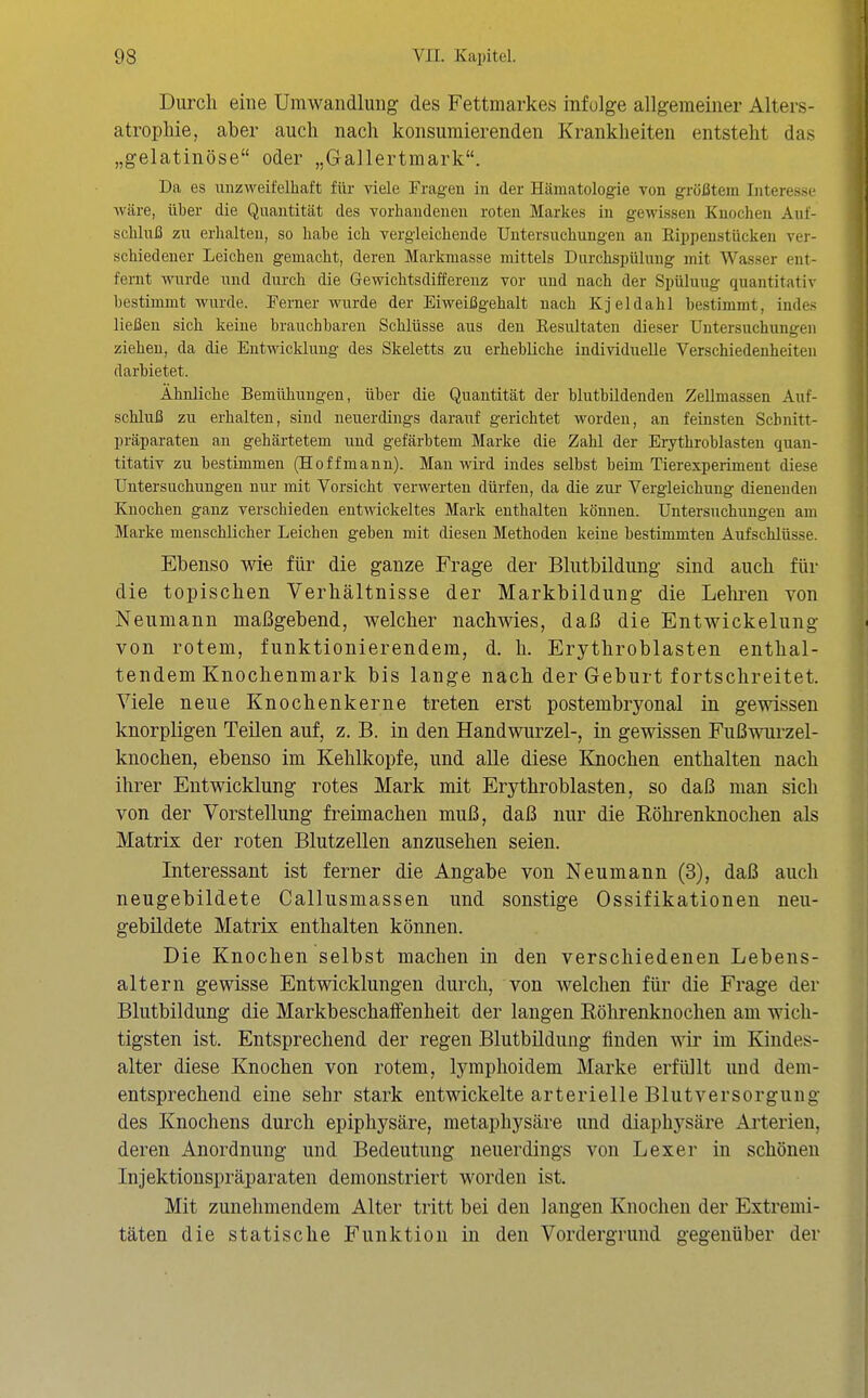 Durch eine Umwandlung des Fettmarkes infolge allgemeiner Alters- atrophie, aber auch nach konsumierenden Krankheiten entsteht das „gelatinöse oder „Gallertmark. Da es unzweifelhaft für viele Fragen in der Hämatologie von größtem Interesse wäre, über die Quantität des vorhandenen roten Markes in gewissen Knochen Auf- schluß zu erhalten, so habe ich vergleichende Untersuchungen an Eippenstückeu ver- schiedener Leichen gemacht, deren Markmasse mittels Durchspülung mit Wasser ent- fernt wurde und durch die Gewichtsdifferenz vor und nach der Spülung quantitativ bestimmt wurde. Ferner wurde der Eiweißgehalt nach Kjeldahl bestimmt, indes ließen sich keine branchbaren Schlüsse aus den Eesultaten dieser Untersuchungen ziehen, da die Entwicklung des Skeletts zu erhebliche individuelle Verschiedenheiten darbietet. Ähnliche Bemühungen, über die Quantität der blutbildenden Zellmassen Auf- schluß zu erhalten, sind neuerdings darauf gerichtet worden, an feinsten Schnitt- präparaten an gehärtetem und gefärbtem Marke die Zahl der Erythroblasten quan- titativ zu bestimmen (Hoffmann). Man wird indes selbst beim Tierexperiment diese Untersuchungen nur mit Vorsicht verwerten dürfen, da die zui- Vergleichung dienenden Knochen ganz verschieden entwickeltes Mark enthalten können. Untersuchungen am Marke menschlicher Leichen geben mit diesen Methoden keine bestimmten Aufschlüsse. Ebenso wie für die ganze Frage der Blutbildung sind auch für die topischen Verhältnisse der Markbildung die Lelu^en von Neumann maßgebend, welcher nachwies, daß die EntWickelung von rotem, funktionierendem, d. h. Erythroblasten enthal- tendem Knochenmark bis lange nach der Geburt fortschreitet. Viele neue Knochenkerne treten erst postembryonal in gewissen knorpligen Teilen auf, z. B. in den Handwurzel-, in gewissen Fußwurzel- knochen, ebenso im Kehlkopfe, und alle diese Knochen enthalten nach ihrer Entwicklung rotes Mark mit Erythroblasten, so daß man sich von der Vorstellung freimachen muß, daß nur die Röhrenknochen als Matrix der roten Blutzellen anzusehen seien. Interessant ist ferner die Angabe von Neumann (3), daß auch neugebildete Callusmassen und sonstige Ossifikationen neu- gebüdete Matrix enthalten können. Die Knochen selbst machen in den verschiedenen Lebens- altern gewisse Entwicklungen durch, von welchen für die Frage der Blutbildung die Markbeschaifenheit der langen Eölirenknochen am wich- tigsten ist. Entsprechend der regen Blutbildung finden wir im Kindes- alter diese Knochen von rotem, lymplioidem Marke erfüllt und dem- entsprechend eine sehr stark entwickelte arterielle Blutversorgung des Knochens durch epiphysäre, metaphysäre und diaphysäre Arterien, deren Anordnung und Bedeutung neuerdings von Lexer in schönen Injektionspräparaten demonstriert worden ist. Mit zunehmendem Alter tritt bei den langen Knochen der Extremi- täten die statische Funktion in den Vordergrund gegenüber der