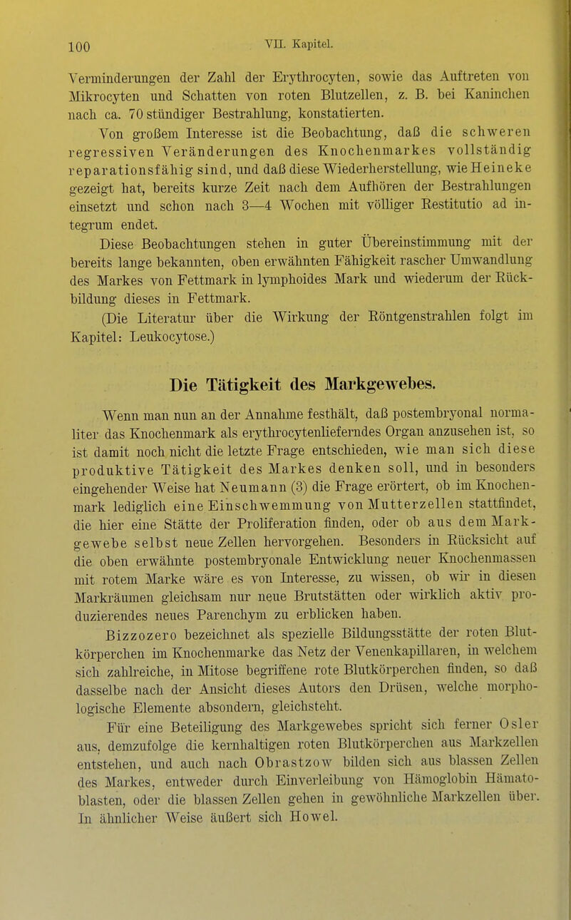 Verminderungen der Zahl der Erythrocyten, sowie das Auftreten von Mikrocyten und Schatten von roten Blutzellen, z. B. bei Kaninchen nach ca. 70 stündiger Bestrahlung, konstatierten. Von großem Interesse ist die Beobachtung, daß die schweren regressiven Veränderungen des Knochenmarkes vollständig reparationsfähig sind, und daß diese Wiederherstellung, wieHeineke gezeigt hat, bereits kurze Zeit nach dem Aufhören der Bestrahlungen einsetzt und schon nach 3—4 Wochen mit völliger Restitutio ad in- tegrum endet. Diese Beobachtungen stehen in guter Übereinstimmung mit der bereits lange bekannten, oben erwähnten Fähigkeit rascher Umwandlung des Markes von Fettmark in lymphoides Mark und wiederum der Rück- bildung dieses in Fettmark. (Die Literatur über die Wirkung der Röntgenstrahlen folgt im Kapitel: Leukocytose.) Die Tätigkeit des Markgewebes. Wenn man nun an der Annahme festhält, daß postembryonal norma- liter das Knochenmark als erythrocytenlieferndes Organ anzusehen ist, so ist damit noch nicht die letzte Frage entschieden, wie man sich diese produktive Tätigkeit des Markes denken soll, und in besonders eingehender Weise hat Neumann (3) die Frage erörtert, ob im Knochen- mark lediglich eine Einschwemmung von Mutterzellen stattfindet, die hier eine Stätte der Proliferation finden, oder ob aus dem Mark- gewebe selbst neue Zellen hervorgehen. Besonders in Rücksicht auf die oben erwähnte postembryonale Entwicklung neuer Knochenmassen mit rotem Marke wäre es von Interesse, zu wissen, ob wii' in diesen Marki^äumen gleichsam nur neue Brutstätten oder wirklich aktiv pro- duzierendes neues Parenchym zu erblicken haben. Bizzozero bezeichnet als spezielle Bildungsstätte der roten Blut- körperchen im Knochenmarke das Netz der Venenkapillaren, in welchem sich zahlreiche, in Mitose begriffene rote Blutkörperchen finden, so daß dasselbe nach der Ansicht dieses Autors den Drüsen, welche morpho- logische Elemente absondern, gleichsteht. Für eine Beteiligung des Markgewebes spricht sich ferner Osler aus, demzufolge die kernhaltigen roten Blutkörperchen aus Markzellen entstehen, und auch nach Obrastzow bilden sich aus blassen Zellen des Markes, entweder durch Einverleibung von Hämoglobin Hämato- blasten, oder die blassen Zellen gehen in gewöhnliche Markzellen über. In ähnlicher Weise äußert sich Howel.