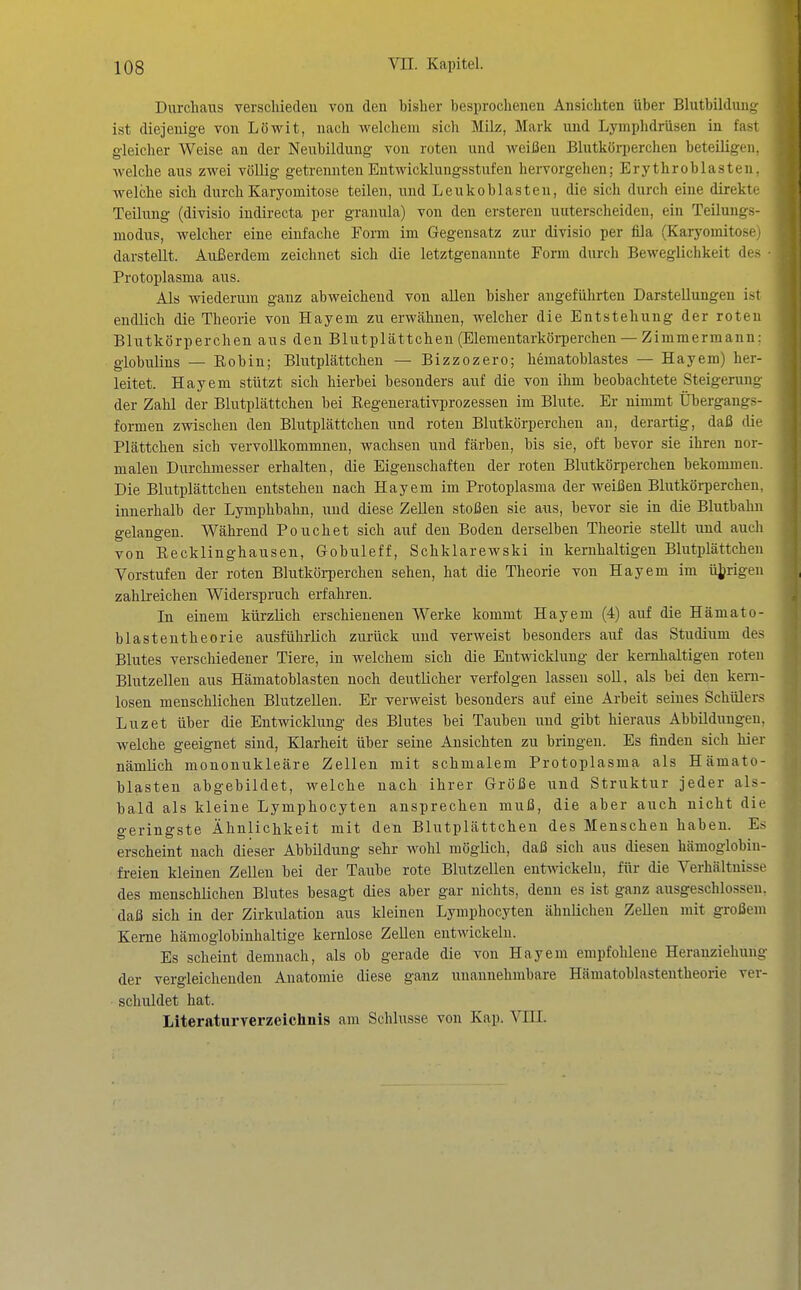 Durchaus verschieden von den bisher besprochenen Ansichten über Blutbilduiii; ist diejenige von Lövs^it, nach welchem sich Milz, Mark und Lymphdrüsen in fast gleicher Weise an der Neubildung von roten und weißen Blutkörperchen beteiligen, welche aus zwei völlig getrennten Entwicklungsstufen hervorgehen; Erythroblasteii. welche sich durchKaryomitose teilen, und Leukoblasten, die sich durch eine direkti- Teilung (divisio indirecta per granula) von den erstereu unterscheiden, ein Teilung^ modus, Avelcher eine einfache Form im Gegensatz zur divisio per fila (Karyomitose darstellt. Außerdem zeichnet sich die letztgenannte Form durch Beweglichkeit di- Protoplasma aus. Als wiederum ganz abweichend von allen bisher angeführten Darstellungen ist endlich die Theorie von Hayem zu erwähnen, welcher die Entstehung der roten Blutkörperchen aus den Blutplättchen (Elementarköi-perchen — Zimmermann: globulins — Eobin; Blutplättchen — Bizzozero; hematoblastes — Hayem) her- leitet. Hayem stützt sich hierbei besonders auf die von ihm beobachtete Steigerung der Zahl der Blutplättchen bei Eegenerativprozessen im Blute. Er nimmt Übergangs- formen zwischen den Blutplättchen und roten Blutkörperchen au, derartig, daß die Plättchen sich vervollkommnen, wachsen und färben, bis sie, oft bevor sie ihren nor- malen Durchmesser erhalten, die Eigenschaften der roten Blutkörperchen bekommen. Die Blutplättchen entstehen nach Hayem im Protoplasma der weißen Blutkörperchen, innerhalb der Lymphbahn, und diese Zellen stoßen sie aus, bevor sie in die Blutbahn gelangen. Während Pouch et sich auf den Boden derselben Theorie stellt und auch von Eecklinghausen, Gobuleff, Schklarewski in kernhaltigen Blutplättchen Vorstufen der roten Blutköi-perchen sehen, hat die Theorie von Hayem im üjjrigen zahlreichen Widerspruch erfahren. In einem kürzlich erschienenen Werke kommt Hayem (4) auf die Hämato- blastentheorie ausführlich zurück und verweist besonders auf das Studium des Blutes verschiedener Tiere, in welchem sich die Entwicklung der kernhaltigen roten Blutzellen aus Hämatoblasten noch deutlicher verfolgen lassen soll, als bei den kern- losen menschlichen BlutzeUen. Er verweist besonders auf eine Arbeit seines Schülers Luzet über die Entwicklung des Blutes bei Tauben und gibt hieraus Abbüdnugen, welche geeignet sind, Klarheit über seine Ansichten zu bringen. Es finden sich hier nämlich mononukleäre Zellen mit schmalem Protoplasma als Hämato- blasten abgebildet, welche nach ihrer Größe und Struktur jeder als- bald als kleine Lymphocyten ansprechen muß, die aber auch nicht die geringste Ähnlichkeit mit den Blutplättchen des Menschen haben. Es erscheint nach dieser Abbildung sehr wohl möglich, daß sich aus diesen hämoglobin- freien kleinen Zellen bei der Taube rote Blutzellen entwickeln, für die Verhältnisse des menschüchen Blutes besagt dies aber gar nichts, denn es ist ganz ausgeschlossen, daß sich in der Zirkulation aus kleinen Lymphocyten ähnlichen Zellen mit großem Kerne hämoglobinhaltige kernlose Zellen entwickeln. Es scheint demnach, als ob gerade die von Hayem empfohlene Heranziehung der vergleichenden Anatomie diese ganz unannehmbare Hämatoblastentheorie ver- schuldet hat. Literaturverzeichnis am Schlüsse von Kap. VIII.