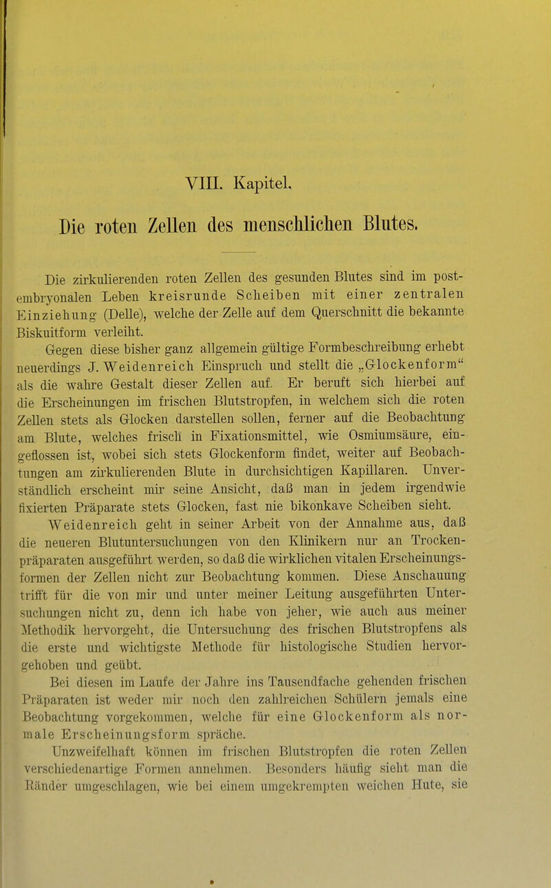 Die roten Zellen des menscliliclien Blutes. Die zirkulierenden roten Zellen des gesunden Blutes sind im post- embryonalen Leben kreisrunde Scheiben mit einer zentralen Einziehung- (Delle), welche der Zelle auf dem Querschnitt die bekannte Biskuitform verleiht. Gegen diese bisher ganz allgemein gültige Formbeschreibung erhebt neuerdings J. Weidenreich Einspruch und stellt die ,.G-lockenform als die walire Gestalt dieser Zellen auf. Er beruft sich hierbei auf die Erscheinungen im frischen Blutstropfen, in welchem sich die roten Zellen stets als Glocken darstellen sollen, ferner auf die Beobachtung am Blute, welches frisch in Fixationsmittel, wie Osmiumsäure, ein- geflossen ist, wobei sich stets Glockenform findet, weiter auf Beobach- tungen am zii'kulierenden Blute in durchsichtigen Kapillären. Unver- ständlich erscheint mir seine Ansicht, daß man in jedem irgendwie fixierten Präparate stets Glocken, fast nie bikonkave Scheiben sieht. Weidenreich geht in seiner Arbeit von der Annahme aus, daß die neueren Blutuntersuchungen von den Klinikern nur an Trocken- präparaten ausgeführt werden, so daß die wirklichen vitalen Erscheinungs- formen der Zellen nicht zur Beobachtung kommen. Diese Anschauung trifft für die von mir und unter meiner Leitung ausgeführten Unter- suchungen nicht zu, denn ich habe von jeher, wie auch aus meiner Methodik hervorgeht, die Untersuchung des frischen Blutstropfens als die erste und wichtigste Methode für histologische Studien hervor- gehoben und geübt. Bei diesen im Laufe der Jahre ins Tausendfache gehenden frischen Präparaten ist weder mir noch den zahlreichen Schülern jemals eine Beobachtung vorgekommen, welche für eine Glockenform als nor- male Erscheinungsform spräche. Unzweifelhaft können im frischen Blutstropfen die roten Zellen verschiedenartige Formen annehmen. Besonders häufig sieht man die Ränder umgeschlagen, wie bei einem umgekrempten weichen Hute, sie