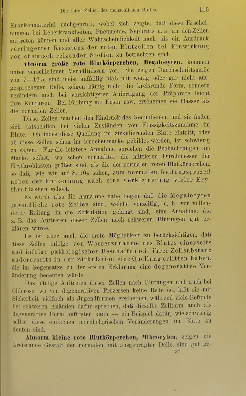 Krallkenmaterial nacligeprüft, wobei sich zeigte, daß diese Erschei- nungen bei Leberkraiikheiten, Pneumonie, Nephritis u. a. an den Zellen auftreten können und aller Wahrscheinlichkeit nach als ein Ausdruck verringerter Resistenz der roten Blutzellen bei Einwirkung von chemisch reizenden Stoffen zu betrachten sind. Abnorm große rote Blutkörperchen, Megalocyten, kommen unter verschiedenen A^erhcältnissen vor. Sie zeigen Durchsclmittsmaße you 7—12,«, sind meist auffällig blaß mit wenig oder gar nicht aus- gesprochener Delle, zeigen häufig nicht die kreisrunde Form, sondern verändern auch bei vorsichtigster Anfertigung der Präparate leicht ihre Konturen. Bei Färbung mit Eosin usw. erscheinen sie blasser als die normalen Zellen. Diese Zellen machen den Eindruck des Gequollenen, und sie finden sich tatsächlich bei vielen Zuständen von Flüssigkeitszunahme im Blute. Ob indes diese Quellung im zirkulierenden Blute eintritt, oder ob diese Zellen schon im Knochenmarke gebildet werden, ist schwierig zu sagen. Für die letztere Annahme sprechen die Beobachtungen am Marke selbst, wo schon normaliter die mittleren Durchmesser der Erythroblasten größer sind, als die der normalen roten Blutkörperchen, so daß, wie wir auf S. 104 sahen, zum normalen Reifungsprozeß neben der Entkernung auch eine Verkleinerung vieler Ery- throblasten gehört. Es würde also die Annahme nahe liegen, daß die Megalocyten jugendliche rote Zellen sind, welche vorzeitig, d. h. vor vollen- deter Reifung in die Zirkulation gelangt sind, eine Annahme, die z. B. das Auftreten dieser Zellen nach schweren Blutungen gut er- klären würde. Es ist aber auch die erste Möglichkeit zu berücksichtigen, daß diese Zellen infolge von Wasserzunahme des Blutes einerseits und infolge pathologischer Beschaffenheit ihrer Zellsubstanz andererseits in der Zirkulation eine Quellung erlitten haben, die im Gegensatze zu der ersten Erklärung eine degenerative Ver- änderung bedeuten würde. Das häufige Auftreten dieser Zellen nach Blutungen und auch bei Chlorose, wo von degenerativen Prozessen keine Rede ist, läßt sie mit Sicherheit vielfach als Jugendformen erscheinen, während viele Befunde bei schweren Anämien dafür sprechen, daß dieselbe Zellform auch als degenerative Form auftreten kann — ein Beispiel dafür, wie schwierig selbst diese einfachen morphologischen Veränderungen im Blute zu deuten sind. Abnorm kleine rote Blutkörpcrclien, Mlkrocyten, zeigen die kreisrunde Gestalt der normalen, mit ausgeprägter Delle, sind gut ge- > 8*