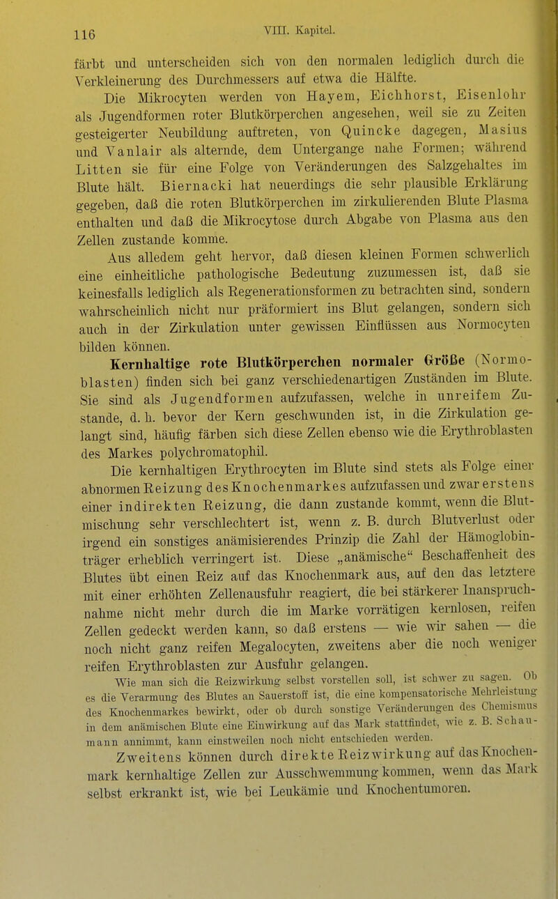 färbt und unterscheiden sich von den normalen lediglich durch die Verkleinerung des Durchmessers auf etwa die Hälfte. Die Mikrocyten werden von Hayem, Eichhorst, Eisenlohr als Jugendformen roter Blutkörperchen angesehen, weil sie zu Zeiten gesteigerter Neubildung auftreten, von Quincke dagegen, Masius und Vanlair als alternde, dem Untergange nahe Formen; während Litten sie für eine Folge von Veränderungen des Salzgehaltes im Blute hält. Biernacki hat neuerdings die sehr plausible Erklärung gegeben, daß die roten Blutkörperchen im zirkulierenden Blute Plasma enthalten und daß die Mikrocytose durch Abgabe von Plasma aus den Zellen zustande komme. Aus alledem geht hervor, daß diesen kleinen Formen schwerlich eine einheitliche pathologische Bedeutung zuzumessen ist, daß sie keinesfalls lediglich als Regenerationsformen zu betrachten sind, sondern wahrscheinlich nicht nur präformiert ins Blut gelangen, sondern sich auch in der Zirkulation unter gewissen Einflüssen aus Normocyten bilden können. Kernhaltige rote Blutkörperchen normaler (xröße (Normo- blasten) finden sich bei ganz verschiedenartigen Zuständen im Blute. Sie sind als Jugendformen aufzufassen, welche in unreifem Zu- stande, d. h. bevor der Kern geschwunden ist, in die Zirkulation ge- langt sind, häufig färben sich diese Zellen ebenso wie die Erythroblasten des Markes polychromatophil. Die kernhaltigen Erythrocyten im Blute sind stets als Folge einer abnormen Reizung des Knochenmarkes aufzufassen und zwar erstens einer indirekten Reizung, die dann zustande kommt, wenn die Blut- mischung sehr verschlechtert ist, wenn z. B. durch Blutverlust oder irgend ein sonstiges anämisierendes Prinzip die Zahl der Hämoglobin- träger erheblich verringert ist. Diese „anämische Beschaffenheit des Blutes übt einen Reiz auf das Knochenmark aus, auf den das letztere mit einer erhöhten Zellenausfuhr reagiert, die bei stärkerer Inanspruch- nahme nicht mehr durch die im Marke vorrätigen kernlosen, reifen Zellen gedeckt werden kann, so daß erstens — wie wir sahen — die noch nicht ganz reifen Megalocyten, zweitens aber die noch weniger reifen Erythroblasten zui' Ausfuhr gelangen. Wie man sich die Eeizwirkuüg selbst vorstellen soU, ist schwer zu sagen. Ob es die Verarmung des Blutes an Sauerstoff ist, die eine kompensatorische Mehrleistung des Knochenmarkes bewii-kt, oder ob durch sonstige Veränderungen des Chemismus in dem anämischen Blute eine Einwirkung auf das Mark stattfindet, wie z. B. Schau- mann annimmt, kann einstweilen noch nicht entschieden werden. Zweitens können durch direkte Reiz Wirkung auf das Knochen- mark kernhaltige Zellen zur Ausschwemmung kommen, wenn das Mark selbst erkrankt ist, wie bei Leukämie und Knochentumoren.