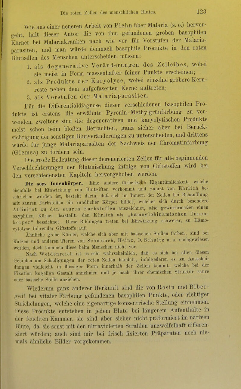 Wie aus einer neueren Arbeit von Plehn über Malaria (s. o.) hervor- o-eht, hält dieser Autor die von ihm gefundenen groben basophilen Körner bei Malariakranken nach wie vor für Vorstufen der Malaria- parasiten, und man würde demnach basophile Produkte in den roten ßlutzellen des Menschen unterscheiden müssen: 1. als degenerative Veränderungen des Zelleibes, wobei sie meist in Form massenhafter feiner Punkte erscheinen; 2. als Produkte der Karyolyse, wobei einzelne gröbere Kern- reste neben dem auf gefaserten Kerne auftreten; 3. als Vorstufen der Malariaparasiten. Für die Differentialdiagnose dieser verschiedenen basophilen Pro- dukte ist erstens die erwähnte Pyronin-Methylgrünfärbung zu ver- wenden, zweitens sind die degenerativen und karyolytischen Produkte meist schon beim bloßen Betrachten, ganz sicher aber bei Berück- sichtigung der sonstigen Blutveränderungen zu unterscheiden, und drittens würde für junge Malariaparasiten der Nachweis der Chromatinfärbung (Giemsa) zu fordern sein. Die große Bedeutung dieser degenerierten Zellen für alle begmnenden Verschlechterungen der Blutmischung infolge von Giftstoffen wird bei den verschiedensten Kapiteln hervorgehoben werden. Die sog. Innenkörper. Eiue andere färberische Eigeutümlichkeit, welche ebenfalls bei Einwirkung von Blutgiften vorkommt und zuerst von Ehrlich be- schrieben worden ist, besteht darin, daß sich im Innern der Zellen bei Behandlung mit sauren Farbstoffen ein rundlicher Körper bildet, welcher sich durch besondere Affinität zu den sauren Farbstoffen auszeichnet, also gewissermaßen einen oxyphilen Köi-per darstellt, den Ehrlich als „hämoglobinämischen Innen- körper bezeichnet. Diese Bildungen treten bei Einwirkung schwerer, zu Hämo- cytolyse führender Giftstoffe auf. Ähnliche grobe Kömer, welche sich aber mit basischen Stoffen färben, sind bei Katzen und anderen Tieren von Schmauch, Heinz, 0. Schultz u. a. nachgewiesen worden, doch kommen diese beim Menschen nicht vor. Nach Weidenreich ist es sehr wahrscheinlich, daß es sich bei allen diesen Gebilden um Schädigungen der roten Zellen handelt, infolgederen es zu Ausschei- dungen vielleicht in flüssiger Form innerhalb der Zellen kommt, welche bei der Fixation kugelige Gestalt annehmen und je nach ihrer chemischen Struktur saure oder basische Stoffe anziehen. Wiederum ganz anderer Herkunft sind die von Rosin und Biber- geil bei vitaler Färbung gefundenen basophilen Punkte, oder richtiger Strichelungen, welche eine eigenartige konzentrische Stellung einnehmen. Diese Produkte entstehen in jedem Blute bei längerem Aufenthalte in der feuchten Kammer, sie sind aber sicher nicht präformiert im nativen Blute, da sie sonst mit den ultravioletten Strahlen unzweifelhaft differen- ziert würden; auch sind mir bei frisch fixierten Präparaten noch nie- mals ähnliche Bilder vorgekommen.