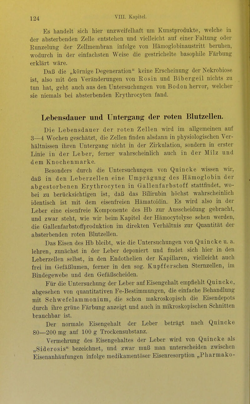 Es handelt sich hier unzweifelhaft um Kunstprodukte, welche in der absterbenden Zelle entstehen und vielleicht auf einer Faltung oder Kunzelung der Zellmembran infolge von Hämoglobinaustritt beruhen, wodurch in der einfachsten Weise die gestrichelte basophile Färbung erklärt wäre. Daß die „körnige Degeneration keine Erscheinung der Nekrobiose ist, also mit den Veränderungen von Eosin und Bibergeil nichts zu tun hat, geht auch aus den Untersuchungen von Bodon hervor, welcher sie niemals bei absterbenden Erythrocyten fand. Lebensdauer und Untergang der roten Blutzellen. Die Lebensdauer der roten Zellen wird im allgemeinen auf 3_4 Wochen geschätzt, die Zellen finden alsdann in physiologischen Ver- hältnissen ihren Untergang nicht in der Zirkulation, sondern in erster Linie in der Leber, ferner wahrscheinlich auch in der Milz und dem Knochenmarke. Besonders durch die Untersuchungen von Quincke wissen wii\ daß in den Leberzellen eine Umprägung des Hämoglobin der abgestorbenen Erythrocyten in Gallenfarbstoff stattfindet, wo- bei zu berücksichtigen ist, daß das Bilirubin höchst wahrscheinlich identisch ist mit dem eisenfreien Hämatoidin. Es wird also in der Leber eine eisenfreie Komponente des Hb zur Ausscheidung gebracht, und zwar steht, wie wir beim Kapitel der Hämocytolyse sehen werden, die Gallenfarbstoffproduktion im direkten Verhältnis zur Quantität der absterbenden roten Blutzellen. Das Eisen des Hb bleibt, wie die Untersuchungen von Quincke u. a. lehren, zunächst in der Leber deponiert und findet sich hier in den Leberzellen selbst, in den Endothelien der Kapillaren, vieUeicht auch frei im Gefäßlumen, ferner in den sog. Kupfferschen Sternzellen, im Bindegewebe und den Gefäßscheiden. Für die Untersuchung der Leber auf Eisengehalt empfiehlt Quincke, abgesehen von quantitativen Fe-Bestimmungen, die einfache Behandlung mit Schwefelammonium, die schon makroskopisch die Eisendepots durch ihre grüne Färbung anzeigt und auch in mikroskopischen Schnitten brauchbar ist. Der normale Eisengehalt der Leber beträgt nach Quincke 80—200 mg auf 100 g Trockensubstanz. Vermehrung des Eisengehaltes der Leber wird von Quincke als „Siderosis bezeichnet, und zwar muß man unterscheiden zwischen Eisenanhäufungen infolge medikamentöser Eisenresorption „Pharmako-