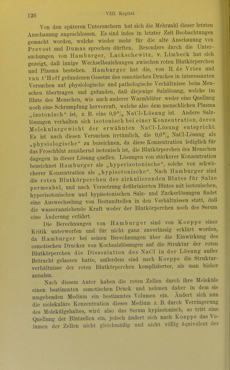 Von den späteren Untersiicliern liat sich die Mehrzahl dieser letzten Anschauung angeschlossen. Es sind indes in letzter Zeit Beobachtungen gemacht worden, welche wieder mehr für die alte Anschauung von Prevost und Dumas sprechen dürften, Besonders durch die Unter- sucliungen von Hamburger, Lackschewitz, v. Limbeck hat sich gezeigt, daß innige Wechselbeziehungen zwischen roten Bhitkörperchen und Plasma bestehen. Hamburger hat die, von H. de Vries und van t'Hof f gefundenen Gesetze des osmotischen Druckes in interessanten Versuchen auf physiologische und pathologische Verhältnisse beim Men- schen übertragen und gefunden, daß diejenige Salzlösung, welche im Blute des Menschen, wie auch anderer Warmblüter weder eine QueUung noch eine Schrumpfung hervorruft, welche also dem menschlichen Plasma „isotonisch ist, z. B. eine 0,9<^/o NaCl-Lösung ist. Andere Salz- lösungen verhalten sich isotonisch bei einer Konzentration, deren Molekulargewicht der erwähnten NaCl-Lösung entspricht. Es ist nach diesen Versuchen irrtümlich, die 0,6<>/o NaCl-Lösung als „physiologische zu bezeichnen, da diese Konzentration lediglich für das Froschblut annähernd isotonisch ist, die Blutkörperchen des Menschen dagegen in dieser Lösung quellen. Lösungen von stärkerer Konzentration bezeichnet Hamburger als „hyperisotonische, solche von schwä- cherer Konzentration als „hypisotonische. Nach Hamburger sind die roten Blutkörperchen des zirkulierenden Blutes für Salze permeabel, und nach Versetzung deflbrinierten Blutes mit isotonischen, hyperisotonischen und hypisotonischen Salz- und Zuckerlösungen findet eine Auswechselung von Bestandteilen in den Verhältnissen statt, daß die wasseranziehende Kraft weder der Blutkörperchen noch des Serum eine Änderung erfährt. Die Berechnungen von Hamburger sind von Koeppe einer Kritik unterworfen und für nicht ganz zuverlässig erklärt worden, da Hamburger bei seinen Berechnungen über die Einwirkung des osmotischen Druckes von Kochsalzlösungen auf die Struktiu- der roten Blutkörperchen die Dissoziation des NaCl in der Lösung außer Betracht gelassen hatte, außerdem sind nach Koeppe die Struktur- verhältnisse der roten Blutkörperchen komplizierter, als man bisher annahm. Nach diesem Autor haben die roten Zellen durch ihre Moleküle einen bestimmten osmotischen Druck und nehmen daher in dem sie umgebenden Medium ein bestimmtes Volumen ein. Ändert sich nun die molekuläre Konzentration dieses Medium z. B. durch Verringerung des Molekülgehaltes, wird also das Serum hypisotonisch, so tritt eine Quellung der Blutzellen ein, jedoch ändert sich nach Koeppe das Vo- lumen der Zellen nicht gleichmäßig und nicht völlig äquivalent der