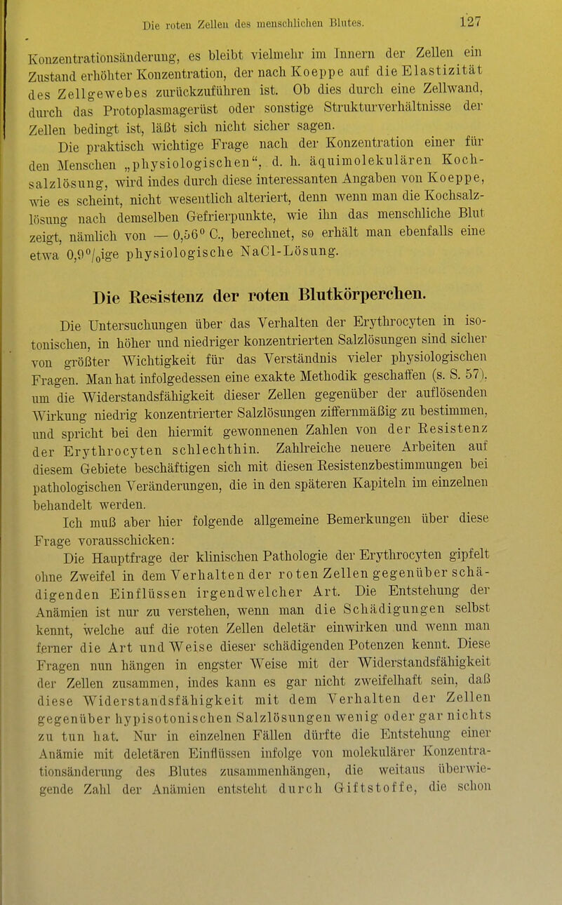 Konzentrationsänderuug, es bleibt vielmehr im Innern der Zellen ein Zustand erhöhter Konzentration, der nach Koeppe auf die Elastizität des Zellgewebes zurückzuführen ist. Ob dies durch eine Zellwand, durch das Protoplasmagerüst oder sonstige Strukturverhältnisse der Zellen bedingt ist, läßt sich nicht sicher sagen. Die praktisch wichtige Frage nach der Konzentration einer für den Menschen „physiologischen, d. h. äquimolekulären Koch- salzlösung, wird indes durch diese interessanten Angaben von Koeppe, ^de es scheint, nicht wesentlich alteriert, denn wenn man die Kochsalz- lösung nach demselben Gefrierpunkte, wie ihn das menschliche Blut zeigt, nämlich von — 0,56 C, berechnet, so erhält man ebenfalls eine etwa 0,9/oige physiologische NaCl-Lösung. Die Resistenz der roten Blutkörperchen. Die Untersuchungen über das Verhalten der Erythrocyten in iso- tonischen, in höher und niedriger konzentrierten Salzlösungen sind sicher von größter Wichtigkeit für das Verständnis vieler physiologischen Fragen. Man hat infolgedessen eine exakte Methodik geschaffen (s. S. 57), um die Widerstandsfähigkeit dieser Zellen gegenüber der auflösenden Wirkung niedrig konzentrierter Salzlösungen ziffernmäßig zu bestimmen, und spricht bei den hiermit gewonnenen Zahlen von der Resistenz der Erythrocyten schlechthin. Zahlreiche neuere Arbeiten auf diesem Gebiete beschäftigen sich mit diesen Resistenzbestimmungen bei pathologischen Veränderungen, die in den späteren Kapiteln im einzelnen behandelt werden. Ich muß aber hier folgende allgemeine Bemerkungen über diese Frage vorausschicken: Die Hauptfrage der klinischen Pathologie der Erythrocyten gipfelt ohne Zweifel in dem Verhalten der ro ten Zellen gegenüber schä- digenden Einflüssen irgendwelcher Art. Die Entstehung der Anämien ist nur zu verstehen, wenn man die Schädigungen selbst kennt, welche auf die roten Zellen deletär einwirken und wenn man ferner die Art und Weise dieser schädigenden Potenzen kennt. Diese Fragen nun hängen in engster Weise mit der Widerstandsfähigkeit der Zellen zusammen, indes kann es gar nicht zweifelhaft sein, daß diese Widerstandsfähigkeit mit dem Verhalten der Zellen gegenüber hypisotonischen Salzlösungen wenig oder gar nichts zu tun hat. Nur in einzelnen Fällen dürfte die Entstehung einer Anämie mit deletären Einflüssen infolge von molekularer Konzentra- tionsänderung des Blutes zusammenhängen, die weitaus überwie- gende Zahl der Anämien entstellt durch Giftstoffe, die schon