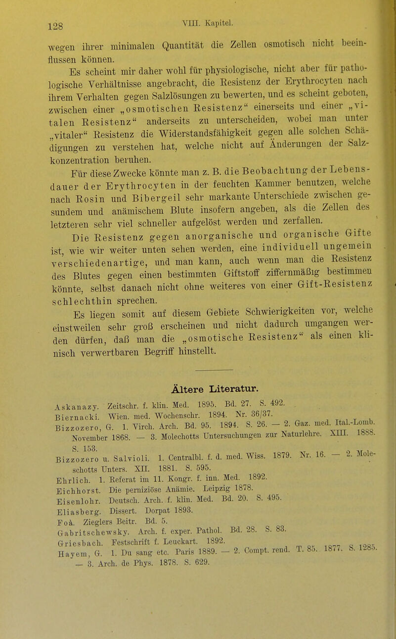 wegen ihi^er minimalen Quantität die ZeUen osmotisch nicht beein- flussen können. Es scheint mir daher wohl für physiologische, nicht aber für patho- logische Verhältnisse angebracht, die Kesistenz der Erythrocyten nach ihrem Verhalten gegen Salzlösungen zu bewerten, und es scheint geboten, zwischen einer „osmotischen Resistenz einerseits und einer „vi- talen Resistenz anderseits zu unterscheiden, wobei man unter „vitaler Resistenz die Widerstandsfähigkeit gegen alle solchen Schä- digungen zu verstehen hat, welche nicht auf Änderungen der Salz- konzentration beruhen. Für diese Zwecke könnte man z. B. die Beobachtung der Lebens- dauer der Erythrocyten in der feuchten Kammer benutzen, welche nach Rosin und Bibergeil sehr markante Unterschiede zwischen ge- sundem und anämischem Blute insofern angeben, als die Zellen des letzteren sehr viel schneller aufgelöst werden und zerfallen. Die Resistenz gegen anorganische und organische Gifte ist, wie wir weiter unten sehen werden, eine individuell ungemein verschiedenartige, und man kann, auch wenn man die Resistenz des Blutes gegen einen bestimmten Giftstoff ziffernmäßig bestimmen könnte, selbst danach nicht ohne weiteres von einer Gift-Resistenz schlechthin sprechen. Es liegen somit auf diesem Gebiete Schwierigkeiten vor, welche einstweilen sehr groß erscheinen und nicht dadurch umgangen wer- den dürfen, daß man die „osmotische Resistenz als einen kli- nisch verwertbaren Begriff hinstellt. Ältere Literatur. Askanazy. Zeitschr. f. kUn. Med. 1895. Bd. 27. S. 492. Biernacki. Wien. med. Wochenschr. 1894. Nr. 36/37. , , , , Bizzozero, G. 1. Virch. Arch. Bd. 95. 1894. S. 26. - 2. Gaz med. Itol.-Lomb. November 1868. — 3. Molechotts Untersuchungen zur Naturlehre. Xiii. S 153 Bizzozero u. Salyioli. 1. CentraM. f. d. med. Wiss. 1879. Nr. 16. - 2. Mole- schotts Unters. XH. 1881. S. 595. Ehrlich. 1. Referat im 11. Kongr. f. inn. Med. 1892. Eichhorst. Die perniziöse Anämie. Leipzig 1878. Eisenlohr. Deutsch. Arch. f. klin. Med. Bd. 20. S. 495. Eliasherg. Dissert. Dorpat 1898. Foä. Zieglers Beitr. Bd. 5. Gabritschewsky. Arch. f. exper. Pathol. Bd. 28. S. 83. Griesbach. Festschrift f. Leuckart. 1892. Hayem, G. 1. Du saug etc. Paris 1889. - 2. Compt. reud. T. 8o. 18/7. b. 12öo. - 3. Arch. de Phys. 1878. S. 629.